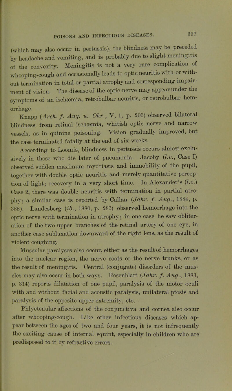 (which may also occur in pertussis), the blindness may be preceded by headache and vomiting, and is probably due to slight meningitis of the convexity. Meningitis is not a very rare complication of whooping-cough and occasionally leads to optic neuritis with or with- out termination in total or partial atrophy and corresponding impair- ment of vision. The disease of the optic nerve may appear under the symptoms of an ischaemia, retrobulbar neuritis, or retrobulbar hem- orrhage. Knapp {Arch. f. Aug. u. Ohr., V, 1, p. 203) observed bilateral blindness from retinal ischaemia, whitish optic nerve and narrow vessels, as in quinine poisoning. Vision gradually improved, but the case terminated fatally at the end of six weeks. According to Loomis, blindness in pertussis occurs almost exclu- sively in those who die later of pneumonia. Jacoby (Z.c., Case I) observed sudden maximum mydriasis and immobility of the pupil,, together with double optic neuritis and merely quantitative percep- tion of light; recovery in a very short time. In Alexander’s (l.c.) Case 2, there was double neuritis with termination in partial atro- phy; a similar case is reported by Callan (Jahr. f. Aug., 1884, p. 388). Landesberg (ib., 1880, p. 283) observed hemorrhage into the optic nerve with termination in atrophy; in one case he saw obliter- ation of the two upper branches of the retinal artery of one eye, in another case subluxation downward of the right lens, as the result of violent coughing. Muscular paralyses also occur, either as the result of hemorrhages into the nuclear region, the nerve roots or the nerve trunks, or as the result of meningitis. Central (conjugate) disorders of the mus- cles may also occur in both ways. Rosenblatt {Jahr. f. Aug., 1883, p. 314) reports dilatation of one pupil, paralysis of the motor oculi with and without facial and acoustic paralysis, unilateral ptosis and paralysis of the opposite upper extremity, etc. Phlyctenular affections of the conjunctiva and cornea also occur after whooping-cough. Like other infectious diseases which ap- pear between the ages of two and four years, it is not infrequently the exciting cause of internal squint, especially in children who are predisposed to it by refractive errors.