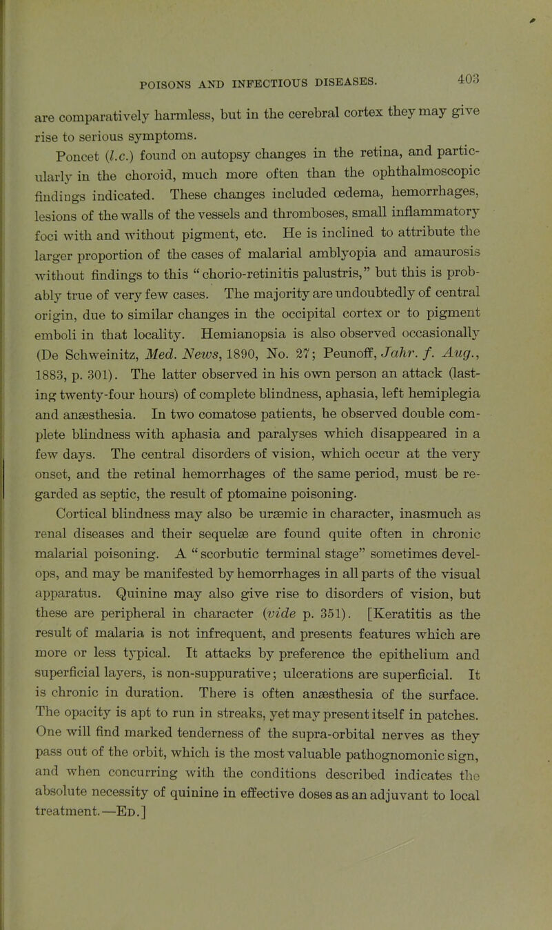 are comparatively harmless, but in the cerebral cortex they may give rise to serious symptoms. Poncet {l.c.) found on autopsy changes in the retina, and partic- ularly in the choroid, much more often than the ophthalmoscopic findings indicated. These changes included oedema, hemorrhages, lesions of the walls of the vessels and thromboses, small inflammatory foci with and without pigment, etc. He is inclined to attribute the larger proportion of the cases of malarial amblyopia and amaurosis without findings to this “ chorio-retinitis palustris,” but this is prob- ably true of very few cases. The majority are undoubtedly of central origin, due to similar changes in the occipital cortex or to pigment emboli in that locality. Hemianopsia is also observed occasionally (De Schweinitz, Med. News, 1890, No. 27; Peunoff, Jahr. f. Aug., 1883, p. 301). The latter observed in his own person an attack (last- ing twenty-four hours) of complete blindness, aphasia, left hemiplegia and anaesthesia. In two comatose patients, he observed double com- plete blindness with aphasia and paralyses which disappeared in a few days. The central disorders of vision, which occur at the very onset, and the retinal hemorrhages of the same period, must be re- garded as septic, the result of ptomaine poisoning. Cortical blindness may also be uraemic in character, inasmuch as renal diseases and their sequelae are found quite often in chronic malarial poisoning. A “scorbutic terminal stage” sometimes devel- ops, and may be manifested by hemorrhages in all parts of the visual apparatus. Quinine may also give rise to disorders of vision, but these are peripheral in character {vide p. 351). [Keratitis as the result of malaria is not infrequent, and presents features which are more or less t}-pical. It attacks by preference the epithelium and superficial layers, is non-suppurative; ulcerations are superficial. It is chronic in duration. There is often anaesthesia of the surface. The opacity is apt to run in streaks, yet may present itself in patches. One will find marked tenderness of the supra-orbital nerves as they pass out of the orbit, which is the most valuable pathognomonic sign, and when concurring with the conditions described indicates the absolute necessity of quinine in effective doses as an adjuvant to local treatment.—Ed.]