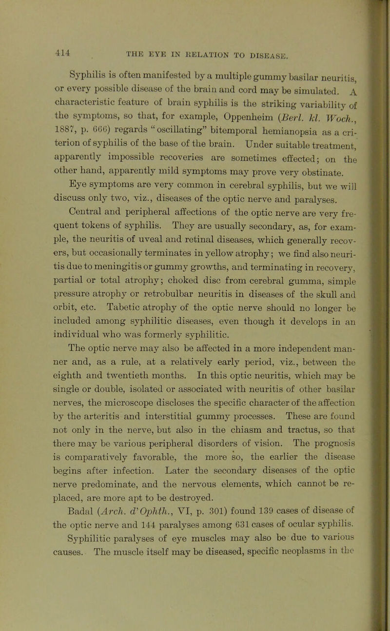 Syphilis is often manifested by a multiple gummy basilar neuritis, or every possible disease of the brain and cord may be simulated. A characteristic feature of brain syphilis is the striking variability of the symptoms, so that, for example, Oppenheim (.Berl. kl. Woch., 18b i, p. 660) regards oscillating” bitemporal hemianopsia as a cri- terion of syphilis of the base of the brain. Under suitable treatment, apparently impossible recoveries are sometimes effected; on the other hand, apparently mild symptoms may prove very obstinate. Eye symptoms are very common in cerebral syphilis, but we will discuss only two, viz., diseases of the optic nerve and paralyses. Central and peripheral affections of the optic nerve are very fre- quent tokens of syphilis. They are usually secondary, as, for exam- ple, the neuritis of uveal and retinal diseases, which generally recov- ers, but occasionally terminates in yellow atrophy; we find also neuri- tis due to meningitis or gummy growths, and terminating in recovery, partial or total atrophy; choked disc from cerebral gumma, simple pressure atrophy or retrobulbar neuritis in diseases of the skull and orbit, etc. Tabetic atrophy of the optic nerve should no longer be included among syphilitic diseases, even though it develops in an individual who was formerly syphilitic. The optic nerve may also be affected in a more independent man- ner and, as a rule, at a relatively early period, viz., between the eighth and twentieth months. In this optic neuritis, which ma}T be single or double, isolated or associated with neuritis of other basilar nerves, the microscope discloses the specific character of the affection by the arteritis and interstitial gummy processes. These are found not only in the nerve, but also in the chiasm and tractus, so that there may be various peripheral disorders of vision. The prognosis is comparatively favorable, the more so, the earlier the disease begins after infection. Later the secondary diseases of the optic nerve predominate, and the nervous elements, which cannot be re- placed, are more apt to be destroyed. Badal {Arch. d’Ophth., VI, p. 301) found 139 cases of disease of the optic nerve and 144 paralyses among 631 cases of ocular syphilis. Syphilitic paralyses of eye muscles may also be due to various causes. The muscle itself may be diseased, specific neoplasms in the