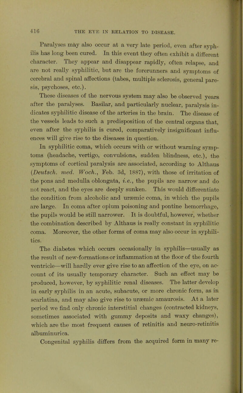 41G Paralyses may also occur at a very late period, even after syph- ilis has long been cured. In this event they often exhibit a different character. They appear and disappear rapidly, often relapse, and are not really syphilitic, but are the forerunners and symptoms of cerebral and spinal affections (tabes, multiple sclerosis, general pare- sis, psychoses, etc.). These diseases of the nervous system may also be observed years after the paralyses. Basilar, and particularly nuclear, paralysis in- dicates syphilitic disease of the arteries in the brain. The disease of the vessels leads to such a predisposition of the central organs that, even after the syphilis is cured, comparatively insignificant influ- ences will give rise to the diseases in question. In syphilitic coma, which occurs with or without warning symp- toms (headache, vertigo, convulsions, sudden blindness, etc.), the symptoms of cortical paralysis are associated, according to Althaus (.Deutsch. med. Woch., Feb. 3d, 1887), with those of irritation of the pons and medulla oblongata, i.e., the pupils are narrow and do not react, and the eyes are deeply sunken. This would differentiate the condition from alcoholic and uraemic coma, in which the pupils are large. In coma after opium poisoning and pontine hemorrhage, the pupils would be still narrower. It is doubtful, however, whether the combination described by Althaus is really constant in syphilitic coma. Moreover, the other forms of coma may also occur in syphili- tics. The diabetes which occurs occasionally in syphilis—usually as the result of new-formations or inflammation at the floor of the fourth ventricle—will hardly ever give rise to an affection of the e3Te, on ac- count of its usually temporary character. Such an effect may be produced, however, by syphilitic renal diseases. The latter develop in early syphilis in an acute, subacute, or more chronic form, as in scarlatina, and may also give rise to uraemic amaurosis. At a later period we find only chronic interstitial changes (contracted kidneys, sometimes associated with gummy deposits and waxy changes), which are the most frequent causes of retinitis and neuro-retinitis albuminurica. Congenital syphilis differs from the acquired form in many re-