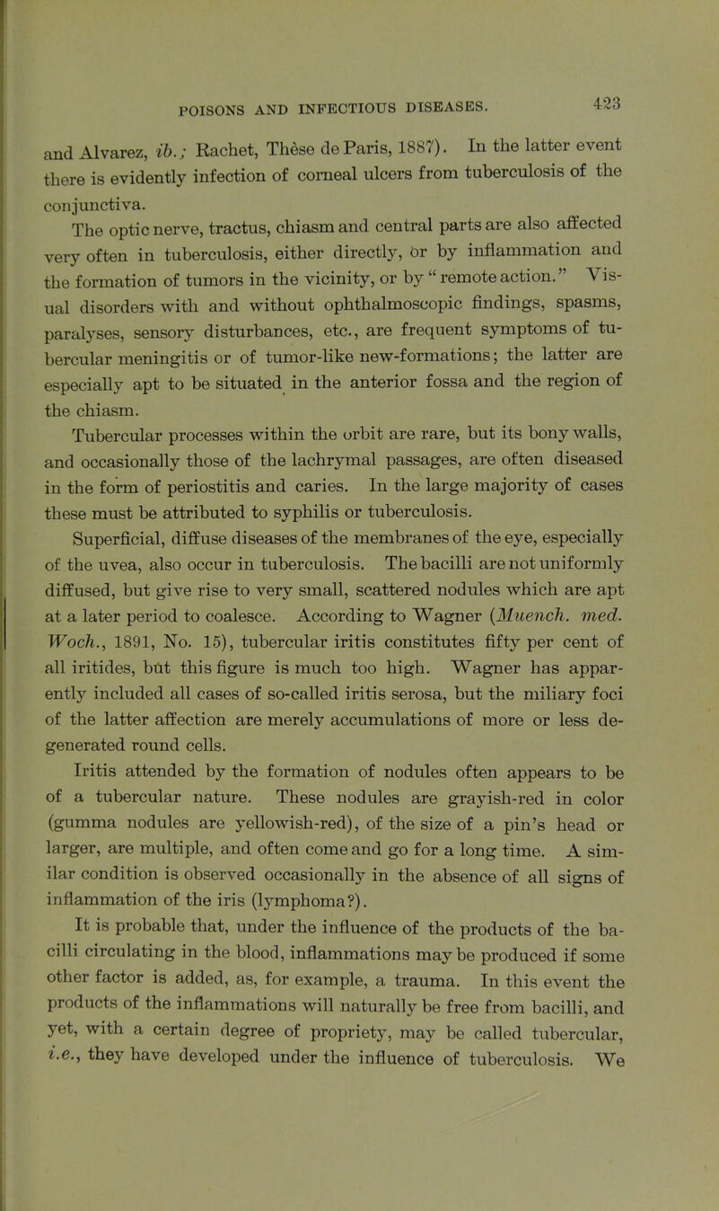 and Alvarez, ib.; Rachet, These de Paris, 1887). In the latter event there is evidently infection of corneal ulcers from tuberculosis of the conjunctiva. The optic nerve, tractus, chiasm and central parts are also affected very often in tuberculosis, either directly, or by inflammation and the formation of tumors in the vicinity, or by “ remote action. ” Vis- ual disorders with and without ophthalmoscopic findings, spasms, paralyses, sensory disturbances, etc., are frequent symptoms of tu- bercular meningitis or of tumor-like new-formations; the latter are especially apt to be situated in the anterior fossa and the region of the chiasm. Tubercular processes within the orbit are rare, but its bony walls, and occasionally those of the lachrymal passages, are often diseased in the form of periostitis and caries. In the large majority of cases these must be attributed to syphilis or tuberculosis. Superficial, diffuse diseases of the membranes of the eye, especially of the uvea, also occur in tuberculosis. The bacilli are not uniformly diffused, but give rise to very small, scattered nodules which are apt at a later period to coalesce. According to Wagner (Muench. med. Wocli., 1891, No. 15), tubercular iritis constitutes fifty per cent of all iritides, but this figure is much too high. Wagner has appar- ently included all cases of so-called iritis serosa, but the miliary foci of the latter affection are merely accumulations of more or less de- generated round cells. Iritis attended by the formation of nodules often appears to be of a tubercular nature. These nodules are grayish-red in color (gumma nodules are yellowish-red), of the size of a pin’s head or larger, are multiple, and often come and go for a long time. A sim- ilar condition is observed occasionally in the absence of all signs of inflammation of the iris (lymphoma?). It is probable that, under the influence of the products of the ba- cilli circulating in the blood, inflammations maybe produced if some other factor is added, as, for example, a trauma. In this event the products of the inflammations will naturally be free from bacilli, and yet, with a certain degree of propriety, may be called tubercular, i-e-, they have developed under the influence of tuberculosis. We