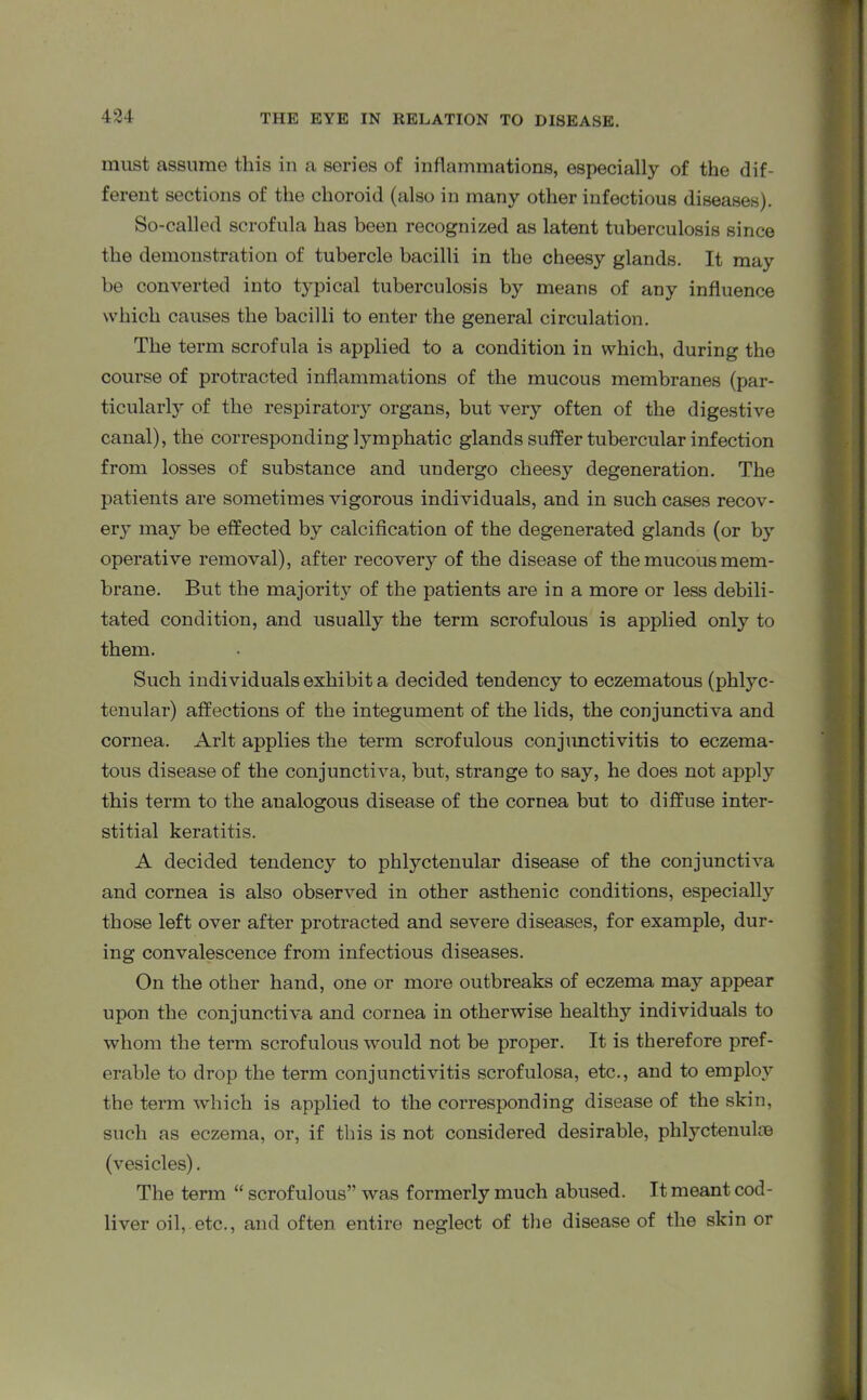 must assume this in a series of inflammations, especially of the dif- ferent sections of the choroid (also in many other infectious diseases). So-called scrofula has been recognized as latent tuberculosis since the demonstration of tubercle bacilli in the cheesy glands. It may be converted into typical tuberculosis by means of any influence which causes the bacilli to enter the general circulation. The term scrofula is applied to a condition in which, during the course of protracted inflammations of the mucous membranes (par- ticularly of the respiratoiy organs, but very often of the digestive canal), the corresponding lymphatic glands suffer tubercular infection from losses of substance and undergo cheesy degeneration. The patients are sometimes vigorous individuals, and in such cases recov- ery may be effected by calcification of the degenerated glands (or by operative removal), after recovery of the disease of the mucous mem- brane. But the majority of the patients are in a more or less debili- tated condition, and usually the term scrofulous is applied only to them. Such individuals exhibit a decided tendency to eczematous (phlyc- tenular) affections of the integument of the lids, the conjunctiva and cornea. Arlt applies the term scrofulous conjunctivitis to eczema- tous disease of the conjunctiva, but, strange to say, he does not apply this term to the analogous disease of the cornea but to diffuse inter- stitial keratitis. A decided tendency to phlyctenular disease of the conjunctiva and cornea is also observed in other asthenic conditions, especially those left over after protracted and severe diseases, for example, dur- ing convalescence from infectious diseases. On the other hand, one or more outbreaks of eczema may appear upon the conjunctiva and cornea in otherwise healthy individuals to whom the term scrofulous would not be proper. It is therefore pref- erable to drop the term conjunctivitis scrofulosa, etc., and to employ the term which is applied to the corresponding disease of the skin, such as eczema, or, if this is not considered desirable, phlyctenulae (vesicles). The term “ scrofulous” was formerly much abused. It meant cod- liver oil, etc., and often entire neglect of the disease of the skin or