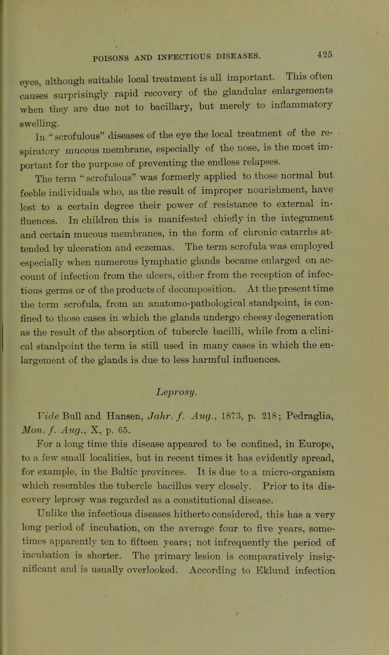 eyes, although suitable local treatment is all important. This often causes surprisingly rapid recovery of the glandular enlargements when they are due not to bacillary, but merely to inflammatory swelling. In “ scrofulous” diseases of the eye the local treatment of the re- • spiratory mucous membrane, especially of the nose, is the most im- portant for the purpose of preventing the endless relapses. The term “ scrofulous” was formerly applied to those normal but feeble individuals who, as the result of improper nourishment, have lost to a certain degree their power of resistance to external in- fluences. In children this is manifested chiefly in the integument and certain mucous membranes, in the form of chronic catarrhs at- tended by ulceration and eczemas. The term scrofula was employed especially when numerous lymphatic glands became enlarged on ac- count of infection from the ulcers, either from the reception of infec- tious germs or of the products of decomposition. At the present time the term scrofula, from an anatomo-pathological standpoint, is con- fined to those cases in which the glands undergo cheesy degeneration as the result of the absorption of tubercle bacilli, while from a clini- cal standpoint the term is still used in many cases in which the en- largement of the glands is due to less harmful influences. Leprosy. Vide Bull and Hansen, Jahr.f. Aug., 1873, p. 218; Pedraglia, Mon. f. Aug., X, p. 65. For a long time this disease appeared to be confined, in Europe, to a few small localities, but in recent times it lias evidently spread, for example, in the Baltic provinces. It is due to a micro-organism which resembles the tubercle bacillus very closely. Prior to its dis- covery leprosy was regarded as a constitutional disease. Unlike the infectious diseases hitherto considered, this has a very long period of incubation, on the average four to five years, some- times apparently ten to fifteen years; not infrequently the period of incubation is shorter. The primary lesion is comparatively insig- nificant and is usually overlooked. According to Eklund infection