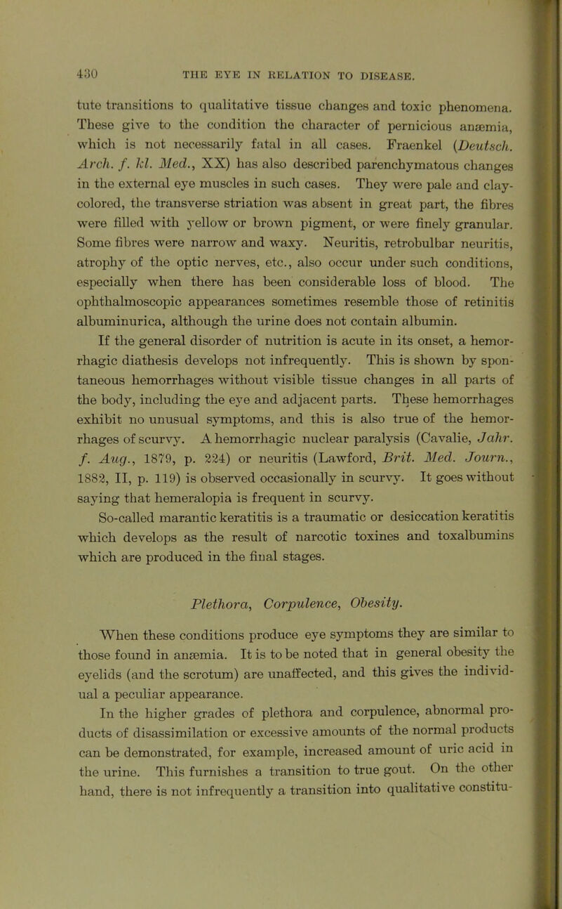 tute transitions to qualitative tissue changes and toxic phenomena. These give to the condition the character of pernicious anaemia, which is not necessarily fatal in all cases. Fraenkel (Deutsch. Arch. f. kl. Med., XX) has also described parenchymatous changes in the external eye muscles in such cases. They were pale and clay- colored, the transverse striation was absent in great part, the fibres were filled with yellow or brown pigment, or were finely granular. Some fibres were narrow and waxy. Neuritis, retrobulbar neuritis, atrophy of the optic nerves, etc., also occur under such conditions, especially when there has been considerable loss of blood. The ophthalmoscopic appearances sometimes resemble those of retinitis albuminurica, although the urine does not contain albumin. If the general disorder of nutrition is acute in its onset, a hemor- rhagic diathesis develops not infrequently. This is shown by spon- taneous hemorrhages without visible tissue changes in all parts of the body, including the eye and adjacent parts. These hemorrhages exhibit no unusual symptoms, and this is also true of the hemor- rhages of scurvy. A hemorrhagic nuclear paralysis (Cavalie, Jahr. f. Aug., 1879, p. 224) or neuritis (Lawford, Brit. Med. Journ., 1882, II, p. 119) is observed occasionally in scurvy. It goes without saying that hemeralopia is frequent in scurvy. So-called marantic keratitis is a traumatic or desiccation keratitis which develops as the result of narcotic toxines and toxalbumins which are produced in the final stages. Plethora, Corpulence, Obesity. When these conditions produce eye symptoms they are similar to those found in anaemia. It is to be noted that in general obesity the eyelids (and the scrotum) are unaffected, and this gives the individ- ual a peculiar appearance. In the higher grades of plethora and corpulence, abnormal pro- ducts of disassimilation or excessive amounts of the normal products can be demonstrated, for example, increased amount of uric acid in the urine. This furnishes a transition to true gout. On the other hand, there is not infrequently a transition into qualitative constitu-