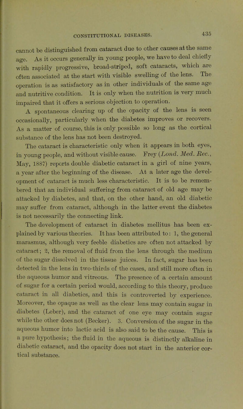 cannot be distinguished from cataract due to other causes at the same age. As it occurs generally in young people, we have to deal chiefly with rapidly progressive, broad-striped, soft cataracts, which are often associated at the start with visible swelling of the lens. The operation is as satisfactory as in other individuals of the same age and nutritive condition. It is only when the nutrition is verj much impaired that it offers a serious objection to operation. A spontaneous clearing up of the opacity of the lens is seen occasionally, particularly when the diabetes improves or recovers. As a matter of course, this is only possible so long as the cortical substance of the lens has not been destroyed. The cataract is characteristic only when it appears in both eyes, in young people, and without visible cause. Frey (Lond. Med. Rec., May, 1887) reports double diabetic cataract in a girl of nine years, a year after the beginning of the disease. At a later age the devel- opment of cataract is much less characteristic. It is to be remem- bered that an individual suffering from cataract of old age may be attacked by diabetes, and that, on the other hand, an old diabetic may suffer from cataract, although in the latter event the diabetes is not necessarily the connecting link. The development of cataract in diabetes mellitus has been ex- plained by various theories. It has been attributed to: 1, the general marasmus, although very feeble diabetics are often not attacked by cataract; 2, the removal of fluid from the lens through the medium of the sugar dissolved in the tissue juices. In fact, sugar has been detected in the lens in two-thirds of the cases, and still more often in the aqueous humor and vitreous. The presence of a certain amount of sugar for a certain period would, according to this theory, produce cataract in all diabetics, and this is controverted by experience. Moreover, the opaque as well as the clear lens may contain sugar in diabetes (Leber), and the cataract of one eye may contain sugar while the other does not (Becker). 3. Conversion of the sugar in the aqueous humor into lactic acid is also said to be the cause. This is a pure hypothesis; the fluid in the aqueous is distinctly alkaline in diabetic cataract, and the opacity does not start in the anterior cor- tical substance.