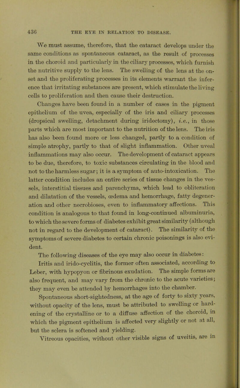 We must assume, therefore, that the cataract develops under the same conditions as spontaneous cataract, as the result of processes in the choroid and particularly in the ciliary processes, which furnish the nutritive supply to the lens. The swelling of the lens at the on- set and the proliferating processes in its elements warrant the infer- ence that irritating substances are present, which stimulate the living cells to proliferation and then cause their destruction. Changes have been found in a number of cases in the pigment epithelium of the uvea, especially of the iris and ciliary processes (dropsical swelling, detachment during iridectomy), i.e., in those parts which are most important to the nutrition of the lens. The iris has also been found more or less changed, partly to a condition of simple atrophy, partly to that of slight inflammation. Other uveal inflammations may also occur. The development of cataract appears to be due, therefore, to toxic substances circulating in the blood and not to the harmless sugar; it is a symptom of auto-intoxication. The latter condition includes an entire series of tissue changes in the ves- sels, interstitial tissues and parenchyma, which lead to obliteration and dilatation of the vessels, oedema and hemorrhage, fatty degener- ation and other necrobioses, even to inflammatory affections. This condition is analogous to that found in long-continued albuminuria, to which the severe forms of diabetes exhibit great similarity (although not in regard to the development of cataract). The similarity of the symptoms of severe diabetes to certain chronic poisonings is also evi- dent. The following diseases of the eye may also occur in diabetes: Iritis and irido-cyclitis, the former often associated, according to Leber, with hypopyon or fibrinous exudation. The simple forms are also frequent, and may vary from the chronic to the acute varieties; they may even be attended by hemorrhages into the chamber. Spontaneous short-sightedness, at the age of forty to sixty years, without opacity of the lens, must be attributed to swelling or hard- ening of the crystalline or to a diffuse affection of the choroid, in which the pigment epithelium is affected very slightly or not at all, but the sclera is softened and yielding. Vitreous opacities, without other visible signs of uveitis, aie in