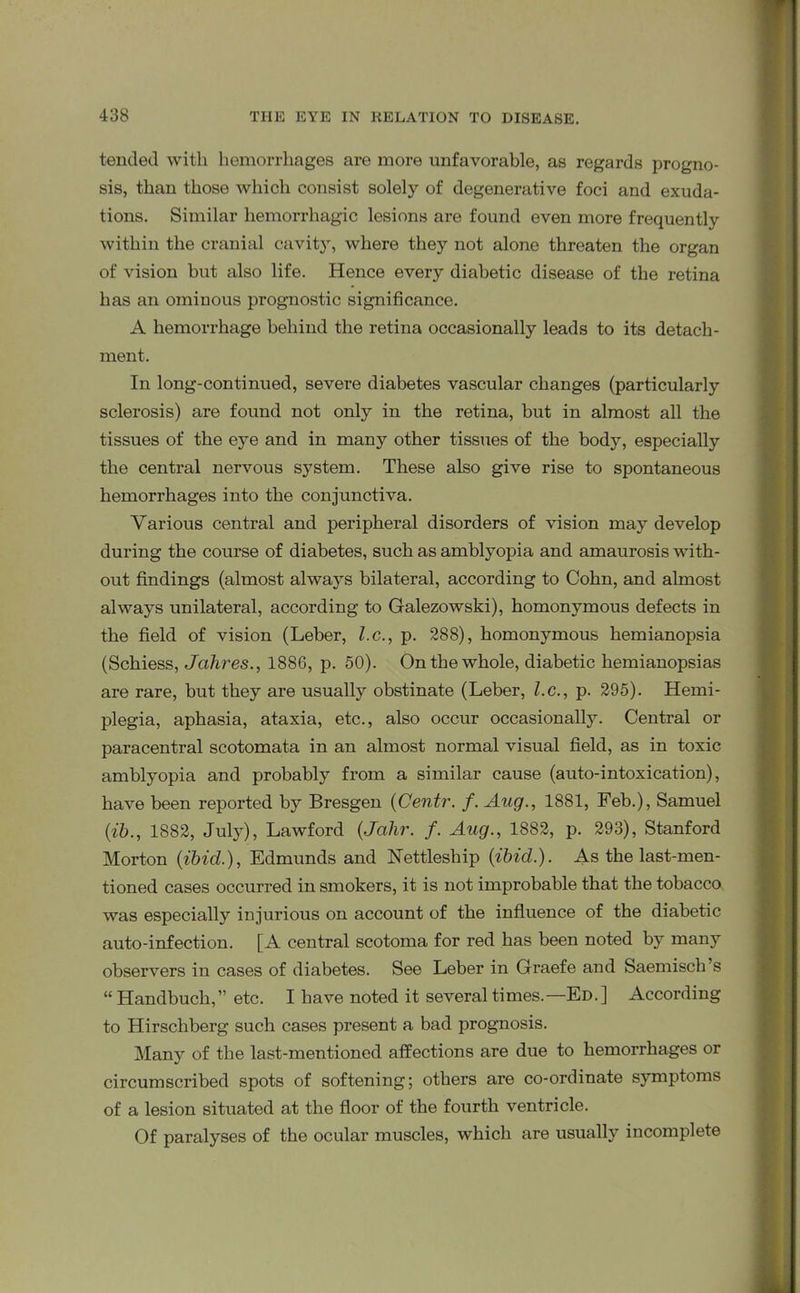 tended with hemorrhages are more unfavorable, as regards progno- sis, than those which consist solely of degenerative foci and exuda- tions. Similar hemorrhagic lesions are found even more frequently within the cranial cavity, where they not alone threaten the organ of vision but also life. Hence every diabetic disease of the retina has an ominous prognostic significance. A hemorrhage behind the retina occasionally leads to its detach- ment. In long-continued, severe diabetes vascular changes (particularly sclerosis) are found not only in the retina, but in almost all the tissues of the eye and in many other tissues of the body, especially the central nervous system. These also give rise to spontaneous hemorrhages into the conjunctiva. Various central and peripheral disorders of vision may develop during the course of diabetes, such as amblyopia and amaurosis with- out findings (almost always bilateral, according to Cohn, and almost always unilateral, according to Galezowski), homonymous defects in the field of vision (Leber, l.c., p. 288), homonymous hemianopsia (Schiess, Jahres., 1886, p. 50). On the whole, diabetic hemianopsias are rare, but they are usually obstinate (Leber, l.c., p. 295). Hemi- plegia, aphasia, ataxia, etc., also occur occasionally. Central or paracentral scotomata in an almost normal visual field, as in toxic amblyopia and probably from a similar cause (auto-intoxication), have been reported by Bresgen (Centr. f. Aug., 1881, Feb.), Samuel (ib., 1882, July), Lawford (,Jcilir. f. Aug., 1882, p. 293), Stanford Morton (ibicl), Edmunds and Nettleship (ibid.). As the last-men- tioned cases occurred in smokers, it is not improbable that the tobacco was especially injurious on account of the influence of the diabetic auto-infection. [A central scotoma for red has been noted by many observers in cases of diabetes. See Leber in Graefe and Saemisch’s “Handbuch,” etc. I have noted it several times.—Ed.] According to Hirschberg such cases present a bad prognosis. Many of the last-mentioned affections are due to hemorrhages or circumscribed spots of softening; others are co-ordinate symptoms of a lesion situated at the floor of the fourth ventricle. Of paralyses of the ocular muscles, which are usually incomplete