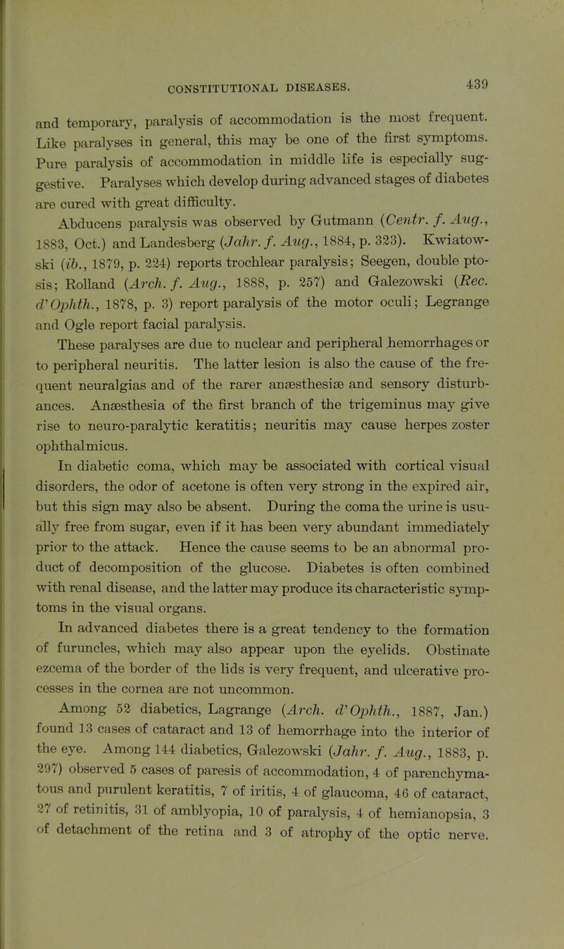 and temporary, paralysis of accommodation is the most frequent. Like paralyses in general, this may be one of the first symptoms. Pure paralysis of accommodation in middle life is especially sug- gestive. Paralyses which develop during advanced stages of diabetes are cured with great difficulty. Abducens paralysis was observed by Gutmann (Centr. /. Aug., 1883, Oct.) and Landesberg (Jcihr. /. Aug., 1884, p. 323). Kwiatow- ski (ib., 1879, p. 224) reports trochlear paralysis; Seegen, double pto- sis; Holland {Arch. f. Aug., 1888, p. 257) and Galezowski {Rec. d’Ojphth., 1878, p. 3) report paralysis of the motor oculi; Legrange and Ogle report facial paralysis. These paralyses are due to nuclear and peripheral hemorrhages or to peripheral neuritis. The latter lesion is also the cause of the fre- quent neuralgias and of the rarer ansesthesiae and sensory disturb- ances. Anaesthesia of the first branch of the trigeminus may give rise to neuro-paralytic keratitis; neuritis may cause herpes zoster ophthalmicus. In diabetic coma, which may be associated with cortical visual disorders, the odor of acetone is often very strong in the expired air, but this sign may also be absent. During the coma the urine is usu- ally free from sugar, even if it has been very abundant immediately prior to the attack. Hence the cause seems to be an abnormal pro- duct of decomposition of the glucose. Diabetes is often combined with renal disease, and the latter may produce its characteristic symp- toms in the visual organs. In advanced diabetes there is a great tendency to the formation of furuncles, which may also appear upon the eyelids. Obstinate ezcema of the border of the lids is very frequent, and ulcerative pro- cesses in the cornea are not uncommon. Among 52 diabetics, Lagrange {Arch. d’Ophth., 1887, Jan.) found 13 cases of cataract and 13 of hemorrhage into the interior of the eye. Among 144 diabetics, Galezowski {Jahr. f. Aug., 1883, p. 291) observed 5 cases of paresis of accommodation, 4 of parenchyma- tous and purulent keratitis, 7 of iritis, 4 of glaucoma, 46 of cataract, 2/ of retinitis, 31 of amblyopia, 10 of paralysis, 4 of hemianopsia, 3 of detachment of the retina and 3 of atrophy of the optic nerve.