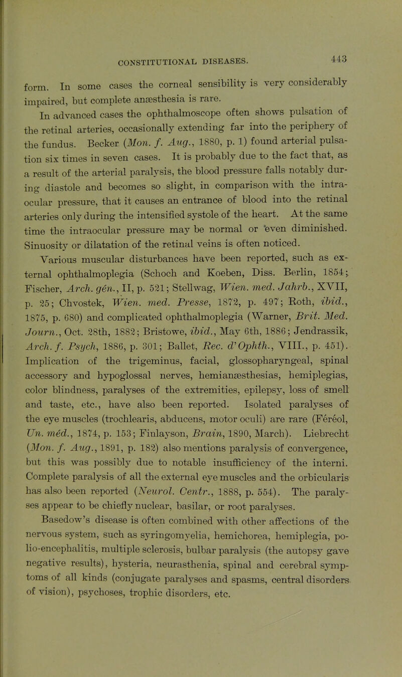 form. In some cases the corneal sensibility is very considerably impaired, but complete anaesthesia is raie. In advanced cases the ophthalmoscope often shows pulsation of the retinal arteries, occasionally extending far into the periphery of the fundus. Becker (Mon. f. Aug., 1880, p. 1) found arterial pulsa- tion six times in seven cases. It is probably due to the fact that, as a result of the arterial paralysis, the blood pressure falls notably dur- ing diastole and becomes so slight, in comparison with the intra- ocular pressure, that it causes an entrance of blood into the retinal arteries only during the intensified systole of the heart. At the same time the intraocular pressure may be normal or ’even diminished. Sinuosity or dilatation of the retinal veins is often noticed. Various muscular disturbances have been reported, such as ex- ternal ophthahnoplegia (Schoch and Koeben, Diss. Berlin, 1854;. Fischer, Arcli. gen., II, p. 521; Stellwag, Wien. med. Jcihrh., XVII, p. 25; Chvostek, Wien. med. Presse, 1872, p. 497; Roth, ibid., 1875, p. 680) and complicated ophthalmoplegia (Warner, Brit. Med. Journ., Oct. 28th, 1882; Bristowe, ibid., May 6th, 1886; Jendrassik, Arch. f. Psych, 1886, p. 301; Ballet, Rec. d'Ophth., VIII., p. 451). Implication of the trigeminus, facial, glossopharyngeal, spinal accessory and hypoglossal nerves, hemiansesthesias, hemiplegias, color blindness, paralyses of the extremities, epilepsy, loss of smell and taste, etc., have also been reported. Isolated paralyses of the eye muscles (trochlearis, abducens, motor oculi) are rare (Fereol, Un. med., 1874, p. 153; Finlayson, Brain, 1890, March). Liebrecht (Mon. f. Aug., 1891, p. 182) also mentions paralysis of convergence, but this was possibly due to notable insufficiency of the interni. Complete paralysis of all the external eye muscles and the orbicularis has also been reported (Neurol. Centr., 1888, p. 554). The paraly- ses appear to be chiefly nuclear, basilar, or root paralyses. Basedow’s disease is often combined with other affections of the nervous system, such as syringomyelia, hemichorea, hemiplegia, po- lio-encephalitis, multiple sclerosis, bulbar paralysis (the autopsj’ gave negative results), hysteria, neurasthenia, spinal and cerebral symp- toms of all kinds (conjugate paralyses and spasms, central disorders of vision), psychoses, trophic disorders, etc.