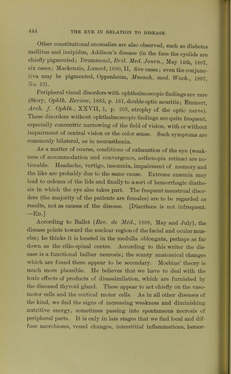 Other constitutional anomalies are also observed, such as diabetes mellitus and insipidus, Addison’s disease (in the face the eyelids are chiefly pigmented; Drummond, Brit. Med. Journ., May 14th, 1887 six cases; Mackenzie, Lancet, 1890, II, five cases; even the conjunc- tiva may be pigmented, Oppenlieim, Muench. med. Woch. 1887 No. 52). Peripheral visual disorders with ophthalmoscopic findings are rare (Story, Ophth. Revieiv, 1883, p. 161, double optic neuritis; Emmert, Arch. f. Ophtli., XXVII, 1, p. 203, atrophy of the optic nerve). These disorders without ophthalmoscopic findings are quite frequent, especially concentric narrowing of the field of vision, with or without impairment of central vision or the color sense. Such symptoms are commonly bilateral, as in neurasthenia. As a matter of course, conditions of exhaustion of the eye (weak- ness of accommodation and convergence, asthenopia retinge) are no- ticeable. Headache, vertigo, insomnia, impairment of memory and the like are probably due to the same cause. Extreme angemia may lead to oedema of the lids and finally to a sort of hemorrhagic diathe- sis in which the eye also takes part. The frequent menstrual disor- ders (the majority of the patients are females) are to be regarded as results, not as causes of the disease. [Diarrhoea is not infrequent. —Ed.] According to Ballet {Rev. de Med., 1888, May and July), the disease points toward the nuclear region of the facial and ocular mus- cles; he thinks it is located in the medulla oblongata, perhaps as far down as the cilio-spinal centre. According to this writer the dis- ease is a functional bulbar neurosis; the scanty anatomical changes which are found there appear to be secondary. Moebius’ theory is much more plausible. He believes that we have to deal with the toxic effects of products of disassimilation, which are furnished b}’ the diseased thyroid gland. These appear to act chiefly on the vaso- motor cells and the cortical motor cells. As in all other diseases of the kind, we find the signs of increasing weakness and diminishing nutritive energy, sometimes passing into spontaneous necrosis of peripheral parts. It is only in late stages that we find local and dif- fuse necrobioses, vessel changes, interstitial inflammations, hemor-