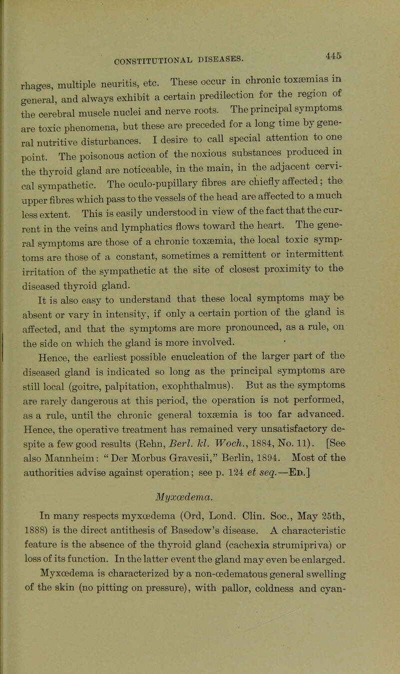 rhages, multiple neuritis, etc. These occur in chronic toxaemias in general, and always exhibit a certain predilection for the region of the cerebral muscle nuclei and nerve roots. The principal symptoms are toxic phenomena, but these are preceded for a long time by gene- ral nutritive disturbances. I desire to call special attention to one point. The poisonous action of the noxious substances produced in the thyroid gland are noticeable, in the main, in the adjacent cervi- cal sympathetic. The oculo-pupillary fibres are chiefly affected; the upper fibres which pass to the vessels of the head are affected to a much less extent. This is easily understood in view of the fact that the cur- rent in the veins and lymphatics flows toward the heart. The gene- ral symptoms are those of a chronic toxsemia, the local toxic symp toms are those of a constant, sometimes a remittent or intermittent irritation of the sympathetic at the site of closest proximity to the diseased thyroid gland. It is also easy to understand that these local symptoms may be absent or vary in intensity, if only a certain portion of the gland is affected, and that the symptoms are more pronounced, as a rule, on the side on which the gland is more involved. Hence, the earliest possible enucleation of the larger part of the diseased gland is indicated so long as the principal symptoms are still local (goitre, palpitation, exophthalmus). But as the symptoms are rarely dangerous at this period, the operation is not performed, as a rule, until the chronic general toxaemia is too far advanced. Hence, the operative treatment has remained very unsatisfactory de- spite a few good results (Rehn, Berl. kl. Woch., 1884, No. 11). [See also Mannheim: “Der Morbus Gravesii,” Berlin, 1894. Most of the authorities advise against operation; see p. 124 et seq.—Ed.] Myxoedema. In many respects myxoedema (Ord, Lond. Clin. Soc., May 25th, 1888) is the direct antithesis of Basedow’s disease. A characteristic feature is the absence of the thyroid gland (cachexia strumipriva) or loss of its function. In the latter event the gland may even be enlarged. Myxoedema is characterized by a non-oedematous general swelling of the skin (no pitting on pressure), with pallor, coldness and cyan-