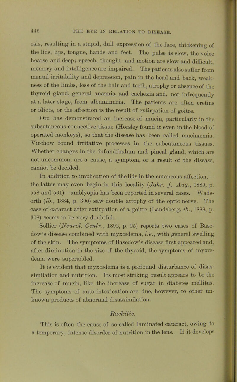 osis, resulting in a stupid, dull expression of the face, thickening of the lids, lips, tongue, hands and feet. The pulse is slow, the voice hoarse and deep; speech, thought and motion are slow and difficult, memory and intelligence are impaired. The patients also suffer from mental irritability and depression, pain in the head and back, weak- ness of the limbs, loss of the hair and teeth, atrophy or absence of the thyroid gland, general ansemia and cachexia and, not infrequently at a later stage, from albuminuria. The patients are often cretins or idiots, or the affection is the result of extirpation of goitre. Ord has demonstrated an increase of mucin, particularly in the subcutaneous connective tissue (Horsley found it even in the blood of operated monkeys), so that the disease has been called mucinsemia. Virchow found irritative processes in the subcutaneous tissues. Whether changes in the infundibulum and pineal gland, which are not uncommon, are a cause, a symptom, or a result of the disease, cannot be decided. In addition to implication of the lids in the cutaneous affection,— the latter may even begin in this locality (Jahr. f. Aug., 1889, p. 558 and 561)—amblyopia has been reported in several cases. Wads- orth (ib., 1884, p. 390) saw double atrophy of the optic nerve. The case of cataract after extirpation of a goitre (Landsberg, ib., 1888, p. 308) seems to be very doubtful. Sollier {Neurol. Centr., 1892, p. 25) reports two cases of Base- dow’s disease combined with myxcedema, i.e., with general swelling of the skin. The symptoms of Basedow’s disease first appeared and, after diminution in the size of the thyroid, the symptoms of myxce- dema were superadded. It is evident that myxcedema is a profound disturbance of disas- similation and nutrition. Its most striking result appears to be the increase of mucin, like the increase of sugar in diabetes mellitus. The symptoms of auto-intoxication are due, however, to other un- known products of abnormal disassimilation. Rachitis. This is often the cause of so-called laminated cataract, owing to a temporary, intense disorder of nutrition in the lens. If it develops
