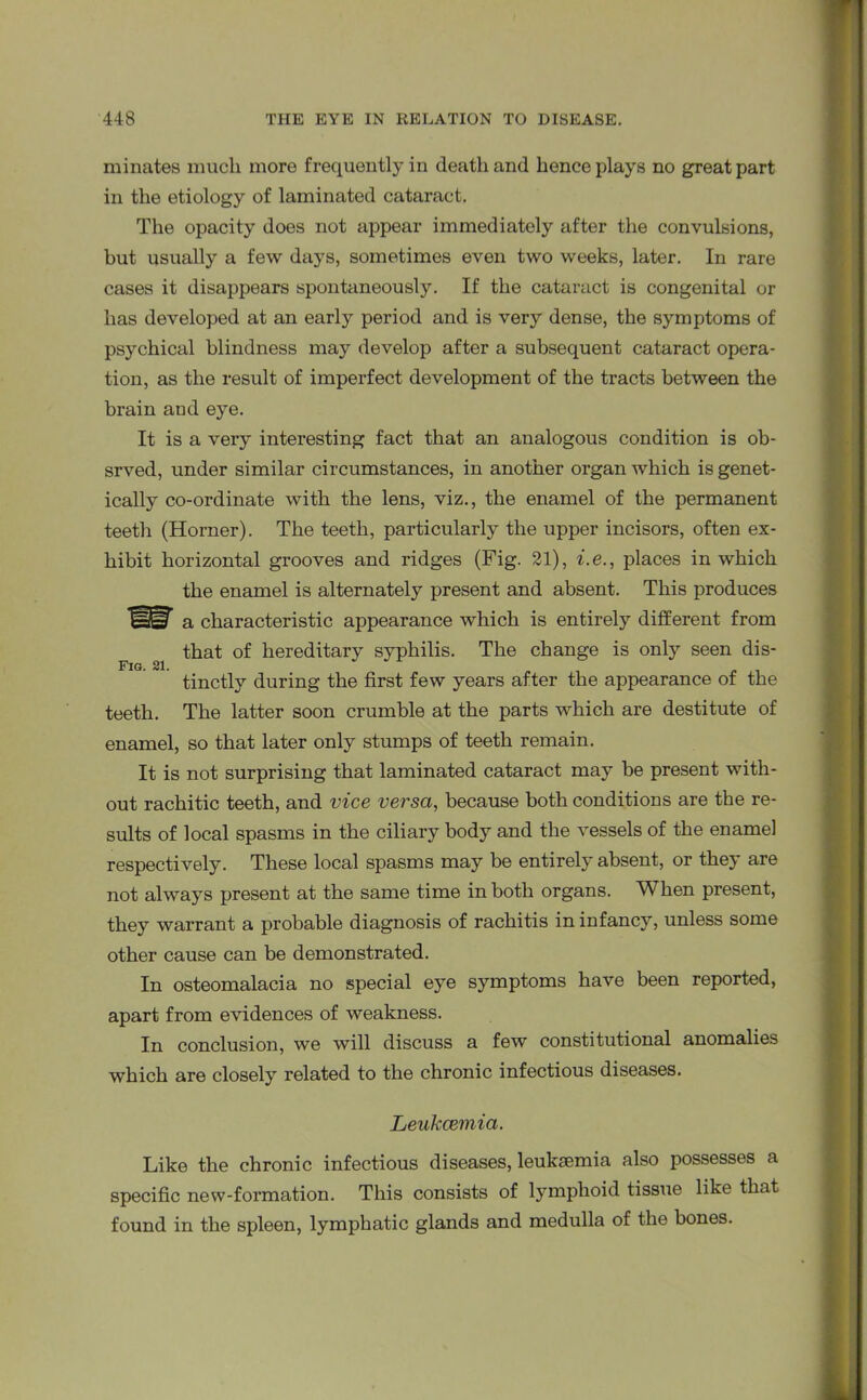 minates much more frequently iu death and hence plays no great part in the etiology of laminated cataract. The opacity does not appear immediately after the convulsions, but usually a few days, sometimes even two weeks, later. In rare cases it disappears spontaneously. If the cataract is congenital or lias developed at an early period and is very dense, the symptoms of psychical blindness may develop after a subsequent cataract opera- tion, as the result of imperfect development of the tracts between the brain and eye. It is a very interesting fact that an analogous condition is ob- srved, under similar circumstances, in another organ which is genet- ically co-ordinate with the lens, viz., the enamel of the permanent teeth (Horner). The teeth, particularly the upper incisors, often ex- hibit horizontal grooves and ridges (Fig. 21), i.e., places in which the enamel is alternately present and absent. This produces a characteristic appearance which is entirely different from that of hereditary syphilis. The change is only seen dis- Fig. 21. tinctly during the first few years after the appearance of the teeth. The latter soon crumble at the parts which are destitute of enamel, so that later only stumps of teeth remain. It is not surprising that laminated cataract may be present with- out rachitic teeth, and vice versa, because both conditions are the re- sults of local spasms in the ciliary body and the vessels of the enamel respectively. These local spasms may be entirely absent, or they are not always present at the same time in both organs. When present, they warrant a probable diagnosis of rachitis in infancy, unless some other cause can be demonstrated. In osteomalacia no special eye symptoms have been reported, apart from evidences of weakness. In conclusion, we will discuss a few constitutional anomalies which are closely related to the chronic infectious diseases. Leukaemia. Like the chronic infectious diseases, leukaemia also possesses a specific new-formation. This consists of lymphoid tissue like that found in the spleen, lymphatic glands and medulla of the bones.