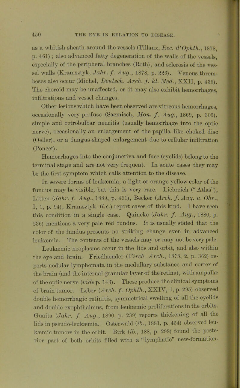 as a whitish sheath around the vessels (Tillaux, Rec. d'Oplith., 1878, p. 461); also advanced fatty degeneration of the walls of the vessels, especially of the peripheral branches (Roth), and sclerosis of the ves- sel walls (Kramsztyk, Jahr. f. Aug., 1878, p. 226). Venous throm- boses also occur (Michel, Deutsch. Arch. f. kl. Med., XXII, p. 439). The choroid may be unaffected, or it may also exhibit hemorrhages, infiltrations and vessel changes. Other lesions which have been observed are vitreous hemorrhages, occasionally very profuse (Saemisch, Mon. f. Aug., 1869, p. 305), simple and retrobulbar neuritis (usually hemorrhage into the optic nerve), occasionally an enlargement of the papilla like choked disc (Oeller), or a fungus-shaped enlargement due to cellular infiltration (Poncet). Hemorrhages into the conjunctiva and face (eyelids) belong to the terminal stage and are not very frequent. In acute cases they may be the first symptom which calls attention to the disease. In severe forms of leukaemia, a light or orange yellow color of the fundus may be visible, but this is very rare. Liebreich (“Atlas”), Litten (Jcihr. f. Aug., 1889, p. 491), Becker (Arch. f. Aug. u. Ohr., I, 1, p. 94), Kramsztyk (l.c.) report cases of this kind. I have seen this condition in a single case. Quincke (Jahr. f. Aug., 1880, p. 236) mentions a very pale red fundus. It is usually stated that the color of the fundus presents no striking change even in advanced leukaemia. The contents of the vessels may or may not be very pale. Leukaemic neoplasms occur in the lids and orbit, and also within the eye and brain. Friedlaender (Virch. Arch., 1878, 2, p. 362) re- ports nodular lymphomata in the medullary substance and cortex of the brain (and the internal granular layer of the retina), with ampullae of the optic nerve (vide p. 143). These produce the clinical symptoms of brain tumor. Leber (Arch. f. Ophth., XXIV, 1, p. 295) observed double hemorrhagic retinitis, symmetrical swelling of all the eyelids and double exophthalmus, from leukaemic proliferations in the orbits. Guaita (Jahr. f. Aug., 1890, p. 239) reports thickening of all the lids in pseudo-leukaemia. Osterwakl (ib., 1881, p. 454) observed leu- kaemic tumors in the orbit. Birk (ib., 188, p. 298) found the poste- rior part of both orbits filled with a “lymphatic” new-formation.