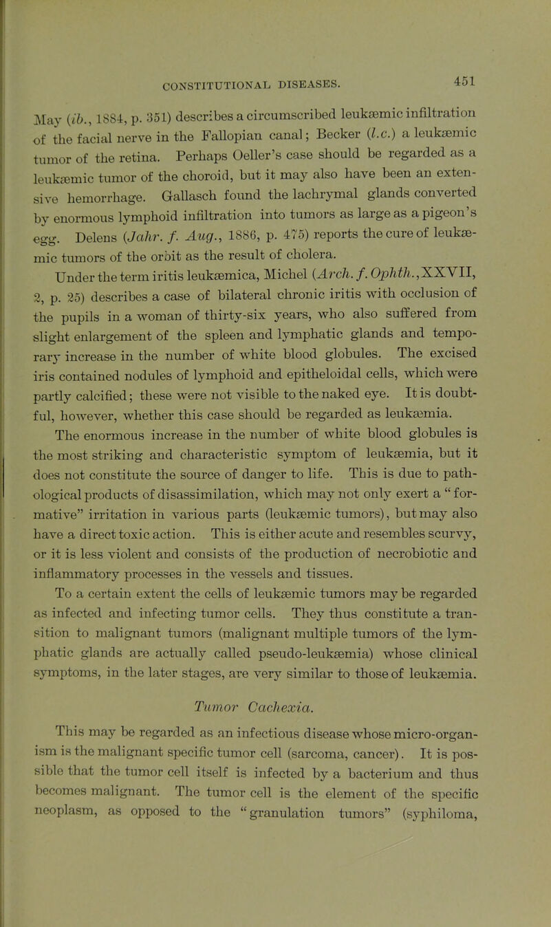 May (ib., 1884, p. 351) describes a circumscribed leukaemic infiltration of the facial nerve in the Fallopian canal; Becker (.l.c.) a leukaemic tumor of the retina. Perhaps Oeller’s case should be regarded as a leuksemic tumor of the choroid, but it may also have been an exten- sive hemorrhage. Gallasch found the lachrymal glands converted by enormous lymphoid infiltration into tumors as laigeas a pigeon s egg. Delens (Jalir. /. Aug., 1886, p. 475) reports the cure of leukse- mic tumors of the orbit as the result of cholera. Under the term iritis leuksemica, Michel {Arch. f. Ophth., XXVII, 2, p. 25) describes a case of bilateral chronic iritis with occlusion of the pupils in a woman of thirty-six years, who also suffered from slight enlargement of the spleen and lymphatic glands and tempo- ral’}' increase in the number of white blood globules. The excised iris contained nodules of lymphoid and epitheloidal cells, which were partly calcified; these were not visible to the naked eye. It is doubt- ful, however, whether this case should be regarded as leukaemia. The enormous increase in the number of white blood globules is the most striking and characteristic symptom of leukaemia, but it does not constitute the source of danger to life. This is due to path- ological products of disassimilation, which may not only exert a “ for- mative” irritation in various parts (leukaemic tumors), but may also have a direct toxic action. This is either acute and resembles scurvy, or it is less violent and consists of the production of necrobiotic and inflammatory processes in the vessels and tissues. To a certain extent the cells of leukaemic tumors may be regarded as infected and infecting tumor cells. They thus constitute a tran- sition to malignant tumors (malignant multiple tumors of the lym- phatic glands are actually called pseudo-leukaemia) whose clinical symptoms, in the later stages, are very similar to those of leukaemia. Tumor Cachexia. This may be regarded as an infectious disease whose micro-organ- ism is the malignant specific tumor cell (sarcoma, cancer). It is pos- sible that the tumor cell itself is infected by a bacterium and thus becomes malignant. The tumor cell is the element of the specific neoplasm, as opposed to the “ granulation tumors” (syphiloma,