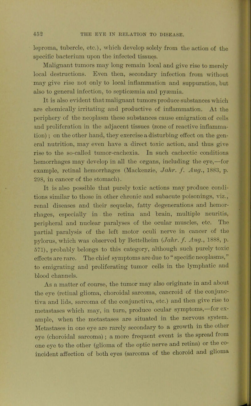 leproma, tubercle, etc.), which develop solely from the action of the specific bacterium upon the infected tissues. Malignant tumors may long remain local and give rise to merely local destructions. Even then, secondary infection from without may give rise not only to local inflammation and suppuration, but also to general infection, to septicaemia and pyaemia. It is also evident that malignant tumors produce substances which are chemically irritating and productive of inflammation. At the periphery of the neoplasm these substances cause emigration of cells and proliferation in the adjacent tissues (zone of reactive inflamma- tion) ; on the other hand, they exercise a disturbing effect on the gen- eral nutrition, may even have a direct toxic action, and thus give rise to the so-called tumor-cachexia. In such cachectic conditions hemorrhages may develop in all the organs, including the eye,—for example, retinal hemorrhages (Mackenzie, Jahr. f. Aug., 1883, p. 298, in cancer of the stomach). It is also possible that purely toxic actions may produce condi- tions similar to those in other chronic and subacute poisonings, viz., renal diseases and their sequelae, fatty degenerations and hemor- rhages, especially in the retina and brain, multiple neuritis, peripheral and nuclear paralyses of the ocular muscles, etc. The partial paralysis of the left motor oculi nerve in cancer of the pylorus, which was observed by Bettelheim (Jahr. f. Aug., 1888, p. 571), probably belongs to this category, although such purely toxic effects are rare. The chief symptoms are due to “ specific neoplasms, ” to emigrating and proliferating tumor cells in the lymphatic and blood channels. As a matter of course, the tumor may also originate in and about the eye (retinal glioma, choroidal sarcoma, cancroid of the conjunc- tiva and lids, sarcoma of the conjunctiva, etc.) and then give rise to metastases which may, in turn, produce ocular symptoms, for ex- ample, when the metastases are situated in the nervous system. Metastases in one eye are rarely secondary to a growth in the otliei eye (choroidal sarcoma); a more frequent event is the spread from one eye to the other (glioma of the optic nerve and retina) or the co- incident affection of both eyes (sarcoma of the choroid and glioma