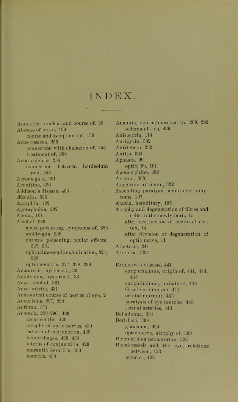 INDEX. Abducens, nucleus and course of, 23 Abscess of brain, 136 course and symptoms of, 136 Acne rosacea, 255 connection with chalazion of, 255 treatment of, 256 Acne vulgaris, 254 connection between hordeolum and, 255 Acromegaly, 201 Aconitine, 326 Addison's disease, 433 iEsculin, 326 Agraphia, 102 Agoraphobia, 237 Alexia, 101 Alcohol, 326 acute poisoning, symptoms of, 326 amblyopia, 328 chronic poisoning, ocular effects, 327, 331 ophthalmoscopic examination, 327, 328 optic neuritis, 327, 328, 329 Amaurosis, hysterical, 33 Amblyopia, hysterical, 33 Amyl alcohol, 331 Amyl nitrite, 331 Anatomical course of nerves of eye, 2 Aneurisms, 297, 298 Anthrax, 371 Anaemia, 288-290, 429 arcus senilis, 429 atrophy of optic nerves, 430 catarrh of conjunctiva, 429 hemorrhages, 429, 430 icterus of conjunctiva, 429 marantic keratitis, 430 neuritis, 430 Anaemia, ophthalmoscope in, 289, 290 oedema of lids, 429 Anisocoria, 114 Antipyrin, 332 Antifebrin, 332 Anilin, 332 Aphasia, 99 optic, 99, 101 Apomorphine, 332 Arsenic, 333 Argentum nitricum, 332 Ascending paralysis, acute eye symp- toms, 197 Ataxia, hereditary, 195 Atrophy and degeneration of fibres and cells in the newly born, 15 after destruction of occipital cor- tex, 14 after division or degeneration of optic nerve, 11 Athetosis, 241 Atropine, 333 Basedow’s disease, 441 exophthalmus, origin of, 441, 444, 445 exophthalmus, unilateral, 442 Graefe’s symptom, 441 orbital murmur, 442 paralysis of eye muscles, 443 retinal arteries, 443 Belladonna, 334 Beri-beri, 399 glaucoma, 399 optic nerve, atrophy of, 399 Blennorrhoea neonatorum, 322 Blood-vessels and the eye, relations between, 123 arteries, 123