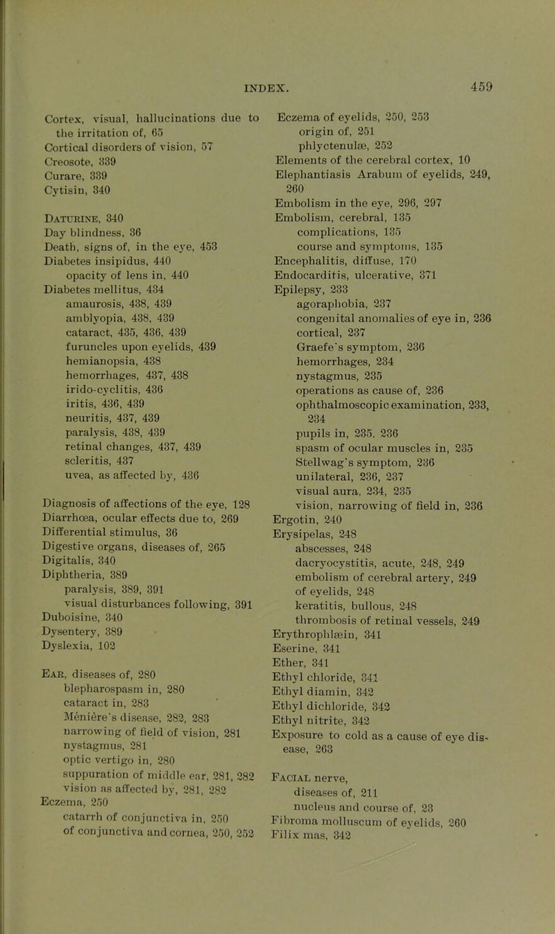 Cortex, visual, hallucinations due to the irritation of, 65 Cortical disorders of vision, 57 Creosote, 339 Curare, 339 Cytisin, 340 Daturine, 340 Day blindness, 36 Death, signs of, in the eye, 453 Diabetes insipidus, 440 opacity of lens in, 440 Diabetes mellitus, 434 amaurosis, 438, 439 amblyopia, 438, 439 cataract, 435, 436, 439 furuncles upon eyelids, 439 hemianopsia, 438 hemorrhages, 437, 438 irido-cyclitis, 436 iritis, 436, 439 neuritis, 437, 439 paralysis, 438, 439 retinal changes, 437, 439 scleritis, 437 uvea, as affected by, 436 Diagnosis of affections of the eye, 128 Diarrhoea, ocular effects due to, 269 Differential stimulus, 36 Digestive organs, diseases of, 265 Digitalis, 340 Diphtheria, 389 paralysis, 389, 391 visual disturbances following, 391 Duboisine, 340 Dysentery, 389 Dyslexia, 102 Ear, diseases of, 280 blepharospasm in, 280 cataract in, 283 Meniere's disease, 282, 283 narrowing of field of vision, 281 nystagmus, 281 optic vertigo in, 280 suppuration of middle ear, 281, 282 vision as affected by, 281, 282 Eczema, 250 catarrh of conjunctiva in, 250 of conjunctiva and cornea, 250, 252 Eczema of eyelids, 250, 253 origin of, 251 phlyctenulas, 252 Elements of the cerebral cortex, 10 Elephantiasis Arabum of eyelids, 249, 260 Embolism in the eye, 296, 297 Embolism, cerebral, 135 complications, 135 course and symptoms, 135 Encephalitis, diffuse, 170 Endocarditis, ulcerative, 371 Epilepsy, 233 agoraphobia, 237 congenital anomalies of eye in, 236 cortical, 237 Graefe's symptom, 236 hemorrhages, 234 nystagmus, 235 operations as cause of, 236 ophthalmoscopic examination, 233, 234 pupils in, 235. 236 spasm of ocular muscles in, 235 Stellwag's symptom, 236 unilateral, 236, 237 visual aura, 234, 235 vision, narrowing of field in, 236 Ergotin, 240 Erysipelas, 248 abscesses, 248 dacryocystitis, acute, 248, 249 embolism of cerebral artery, 249 of eyelids, 248 keratitis, bullous, 248 thrombosis of retinal vessels, 249 Erythrophlsein, 341 Eserine, 341 Ether, 341 Ethyl chloride, 341 Ethyl diamin, 342 Ethyl dichloride, 342 Ethyl nitrite, 342 Exposure to cold as a cause of ejre dis- ease, 263 Facial nerve, diseases of, 211 nucleus and course of, 23 Fibroma molluscum of eyelids, 260 Filix mas, 342