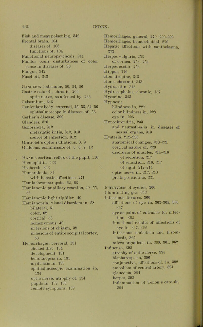 Fish and meat poisoning, 342 Frontal brain, 104 diseases of, 106 functions of, 104 Functional neuropsychosis, 211 Fundus oculi, disturbances of color sense in diseases of, 28 Fungus, 342 Fusel oil, 343 Ganglion habenulae, 50, 54, 56 Gastric catarrh, chronic, 266 optic nerve, as affected by, 266 Gelsemium, 343 Geniculate body, external, 45, 53. 54, 56 ophthalmoscope in diseases of, 56 Gerlier's disease, 399 Glanders, 370 Gonorrhoea, 312 metastatic iritis, 312, 313 source of infection, 312 Gratiolet's optic radiations, 8, 9 Guddens, commissure of, 5, 6, 7, 12 Haab’s cortical reflex of the pupil, 110 Haemophilia, 433 Hasheesh, 343 Hemeralopia, 34 with hepatic affections, 271 Hemiacliromatropsia, 62, 63 Hemianopic pupillary reaction, 40, 55, 56 Hemianopic light rigidity, 40 Hemianopsia, visual disorders in, 58 bilateral, 61 color, 62 cortical, 58 homonymous, 40 in lesions of chiasm, 38 in lesions of entire occipital cortex, 58 Hemorrhages, cerebral, 131 choked disc, 134 development, 131 hemianopsia in, 131 mydriasis in, 133 ophthalmoscopic examination in, 134 optic nerve, atrophy of, 134 pupils in, 132, 133 remote symptoms, 132 Hemorrhages, general, 270, 290-292 Hemorrhages, hemorrhoidal, 270 Hepatic affections with xanthelasma, 272 Herpes vulgaris, 253 of cornea, 253, 254 Herpes zoster, 253 Hippus, 116 Homatropine, 343 Horse chestnut, 343 Hydracetin, 343 Hydrocephalus, chronic, 157 Hyosciue, 343 Hypnosis, blindness in, 227 color blindness in, 228 eye in, 226 Hypochrondria, 233 and neurasthenia in diseases of sexual organs, 313 Hysteria, 212-223 anatomical changes, 218-221 cortical nature of, 223 disorders of muscles, 214-216 of secretion, 217 of sensation, 216, 217 of sight, 212-214 optic nerve in, 217, 218 predisposition to, 221 Ichthyosis of eyelids, 260 Illuminating gas, 343 Infectious diseases, 360 affections of eye in, 362-365, 3G6, 367 eye as point of entrance for infec- tion, 362 functional results of affections of eye in, 367, 368 infectious embolism and throm- bosis, 365 micro-organisms in, 360, 361, 362 Influenza, 392 atrophy of optic nerve, 395 blepharospasm, 396 conjunctiva, affections of, in, 392 embolism of central artery, 394 glaucoma, 394 herpes, 393 inflammation of Tenon s capsule, 394