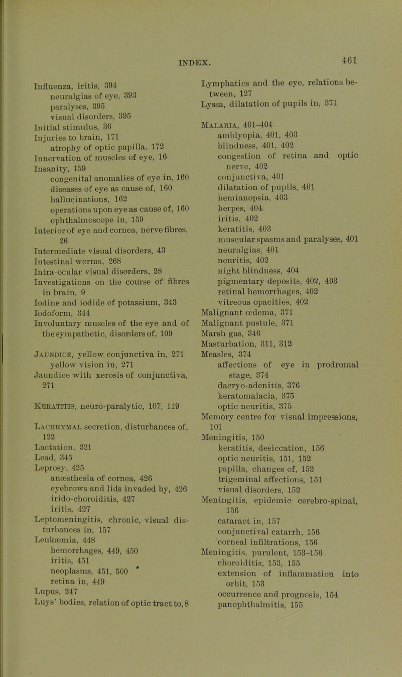 Influenza, iritis, 394 neuralgias of eye, 393 paralyses, 395 visual disorders, 395 Initial stimulus, 36 Injuries to brain, 171 atrophy of optic papilla, 172 Innervation of muscles of eye, 16 Insanity, 159 congenital anomalies of eye in, 160 diseases of eye as cause of, 160 hallucinations, 162 operations upon eye as cause of, ICO ophthalmoscope in, 159 Interior of eye and cornea, nerve fibres, 26 Intermediate visual disorders, 43 Intestinal worms, 268 Intra-ocular visual disorders, 28 Investigations on the course of fibi’es in brain, 9 Iodine and iodide of potassium, 343 Iodoform, 344 Involuntary muscles of the eye and of the sympathetic, disorders of, 109 Jaundice, yellow conjunctiva in, 271 yellow vision in, 271 Jaundice with xerosis of conjunctiva, 271 Keratitis, neuro-paralytic, 107, 119 Lachrymal secretion, disturbances of, 122 Lactation, 321 Lead, 345 Leprosy, 425 anaesthesia of cornea, 426 eyebrows and lids invaded by, 426 irido-choroiditis, 427 iritis, 427 Leptomeningitis, chronic, visual dis- turbances in, 157 Leukaemia, 448 hemorrhages, 449, 450 iritis, 451 neoplasms, 451, 500 retina in, 449 Lupus, 247 Luys’ bodies, relation of optic tract to, 8 Lymphatics and the eye, relations be- tween, 127 Lyssa, dilatation of pupils in, 371 Malaria, 401-404 amblyopia, 401, 403 blindness, 401, 402 congestion of retina and optic nerve, 402 conjunctiva, 401 dilatation of pupils, 401 hemianopsia, 403 herpes, 404 iritis, 402 keratitis, 403 muscular spasms and paralyses, 401 neuralgias, 401 neuritis, 402 night blindness, 404 pigmentary deposits, 402, 403 retinal hemorrhages, 402 vitreous opacities, 402 Malignant oedema, 371 Malignant pustule, 371 Marsh gas, 346 Masturbation, 311, 312 Measles, 374 affections of eye in prodromal stage, 374 dacryo-adenitis, 376 keratomalacia, 375 optic neuritis, 375 Memory centre for visual impressions, 101 Meningitis, 150 keratitis, desiccation, 156 optic neuritis, 151, 152 papilla, changes of, 152 trigeminal affections, 151 visual disorders, 152 Meningitis, epidemic cerebro-spinal, 156 cataract in, 157 conjunctival catarrh, 156 corneal infiltrations, 156 Meningitis, purulent, 153-156 choroiditis, 153, 155 extension of inflammation into orbit, 153 occurrence and prognosis, 154 panophthalmitis, 155