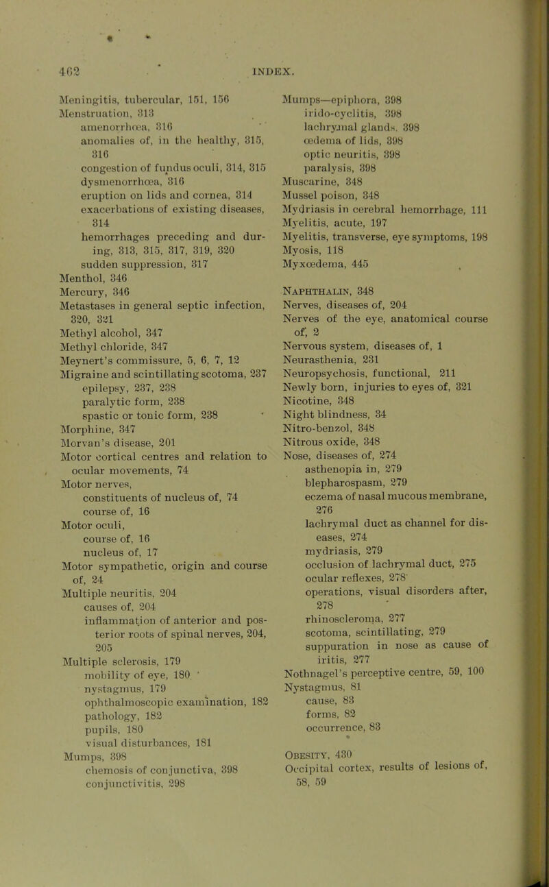 « INDEX. 4G2 Meningitis, tubercular, 151, 156 Menstruation, 613 atnenorrhoea, 316 anomalies of, in the healthy, 315, 316 congestion of fundus oculi, 314, 315 dysmenorrhoea, 316 eruption on lids and cornea, 314 exacerbations of existing diseases, 314 hemorrhages preceding and dur- ing, 313, 315, 317, 319, 320 sudden suppression, 317 Menthol, 346 Mercury, 346 Metastases in general septic infection, 320, 321 Methyl alcohol, 347 Methyl chloride, 347 Meynert’s commissure, 5, 6, 7, 12 Migraine and scintillating scotoma, 237 epilepsy, 237, 238 paralytic form, 238 spastic or tonic form, 238 Morphine, 347 Morvan’s disease, 201 Motor cortical centres and relation to ocular movements, 74 Motor nerves, constituents of nucleus of, 74 course of, 16 Motor oculi, course of, 16 nucleus of, 17 Motor sympathetic, origin and course of, 24 Multiple neuritis, 204 causes of, 204 inflammation of anterior and pos- terior roots of spinal nerves, 204, 205 Multiple sclerosis, 179 mobility of eye, 180 nystagmus, 179 ophthalmoscopic examination, 182 pathology, 182 pupils, 180 visual disturbances, 181 Mumps, 398 chemosis of conjunctiva, 398 conjunctivitis, 298 Mumps—epiphora, 398 irido-cyclitis, 398 lacliryjnal glands. 398 oedema of lids, 398 optic neuritis, 398 paralysis, 398 Muscarine, 348 Mussel poison, 348 Mydriasis in cerebral hemorrhage, 111 Myelitis, acute, 197 Myelitis, transverse, eye symptoms, 198 Myosis, 118 Myxoedema, 445 Naphthalin, 348 Nerves, diseases of, 204 Nerves of the eye, anatomical course of', 2 Nervous system, diseases of, 1 Neurasthenia, 231 Neuropsychosis, functional, 211 Newly born, injuries to eyes of, 321 Nicotine, 348 Night blindness, 34 Nitro-benzol, 348 Nitrous oxide, 348 Nose, diseases of, 274 asthenopia in, 279 blepharospasm, 279 eczema of nasal mucous membrane, 276 lachrymal duct as channel for dis- eases, 274 mydriasis, 279 occlusion of lachrymal duct, 275 ocular reflexes, 278' operations, visual disoi’ders after, 278 rhinoscleroma, 277 scotoma, scintillating, 279 suppuration in nose as cause of iritis, 277 Nothnagel’s perceptive centre, 59, 100 Nystagmus, 81 cause, 83 forms, 82 occurrence, 83 % Obesity, 430 Occipital cortex, results of lesions of, 58, 59