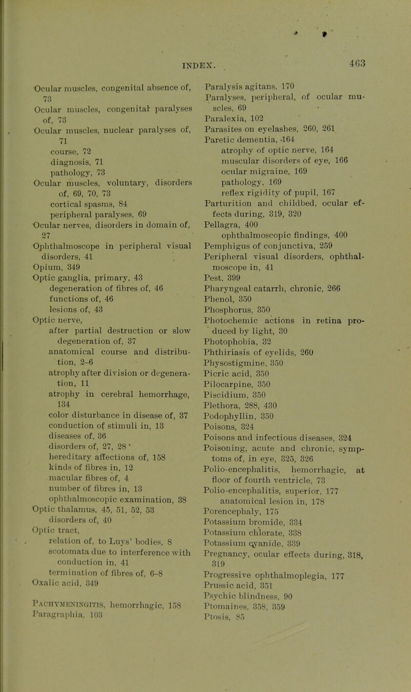 4G3 Ocular muscles, congenital absence of, 73 Ocular muscles, congenital- paralyses of, 73 Ocular muscles, nuclear paralyses of, 71 course, 72 diagnosis, 71 pathology, 73 Ocular muscles, voluntary, disorders of, 69, 70, 73 cortical spasms, 84 peripheral paralyses, 69 Ocular nerves, disorders in domain of, 27 Ophthalmoscope in peripheral visual disorders, 41 Opium, 349 Optic ganglia, primary, 43 degeneration of fibres of, 46 functions of, 46 lesions of, 43 Optic nerve, after partial destruction or slow degeneration of, 37 anatomical course and distribu- tion, 2-6 atrophy after division or degenera- tion, 11 atrophy in cerebral hemorrhage, 134 color disturbance in disease of, 37 conduction of stimuli in, 13 diseases of, 36 disorders of, 27, 28 ' hereditary affections of, 158 kinds of fibres in, 12 macular fibres of, 4 number of fibres in, 13 ophthalmoscopic examination, 38 Optic thalamus, 45, 51, 52, 53 disorders of, 40 Optic tract, relation of, to Luys’ bodies, 8 scotomata due to interference with conduction in, 41 termination of fibres of, 6-8 Oxalic acid, 349 Pachymeningitis, hemorrhagic, 158 Paragraphia, 103 Paralysis agitans, 170 Paralyses, peripheral, of ocular mu- scles, 69 Paralexia, 102 Parasites on eyelashes, 260, 261 Paretic dementia, -164 atrophy of optic nerve, 164 muscular disorders of eye, 166 ocular migraine, 169 pathology, 169 reflex rigidity of pupil, 167 Parturition and childbed, ocular ef- fects during, 319, 320 Pellagra, 400 ophthalmoscopic findings, 400 Pemphigus of conjunctiva, 259 Peripheral visual disorders, ophthal- moscope in, 41 Pest, 399 Pharyngeal catarrh, chronic, 266 Phenol, 350 Phosphorus, 350 Photocliemic actions in retina pro- duced by light, 30 Photophobia, 32 Phthiriasis of eyelids, 260 Physostigmine, 350 Picric acid, 350 Pilocarpine, 350 Piscidium, 350 Plethora, 288, 430 Podophyllin, 350 Poisons, 324 Poisons and infectious diseases, 324 Poisoning, acute and chronic, symp- toms of, in eye, 325, 326 Polio-encephalitis, hemorrhagic, at floor of fourth ventricle, 73 Polio-encephalitis, superior, 177 anatomical lesion in, 178 Porencephaly, 175 Potassium bromide, 334 Potassium chlorate, 338 Potassium cyanide, 339 Pregnancy, ocular effects during, 318, 319 Progressive ophthalmoplegia, 177 Prussic acid, 351 Psychic blindness, 90 Ptomaines, 358, 359 Ptosis, 85