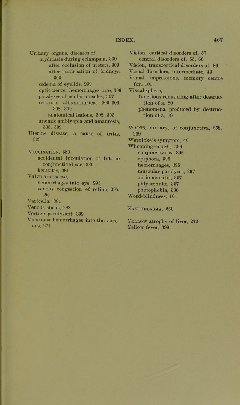 Urinary organs, diseases of, mydriasis during eclampsia, 309 after occlusion of ureters, 309 after extirpation of kidneys, 309 oedema of eyelids, 299 optic nerve, hemorrhages into, 306 paralyses of ocular muscles, 307 retinitis albuminurica, 300-306, 308, 309 anatomical lesions, 302, 303 uraemic amblyopia and amaurosis, 308, 309 Uterine disease, a cause of iritis, 323 Vaccination, 380 accidental inoculation of lids or conjunctival sac, 380 keratitis, 381 Valvular disease, hemorrhages into eye, 295 venous congestion of retina, 295, 296 Varicella, 381 Venous stasis, 288 Vertige paralysant, 399 Vicarious hemorrhages into the vitre- ous, 271 Vision, cortical disorders of, 57 central disorders of, 65, 66 Vision, transcortical disorders of, 86 Visual disorders, intermediate, 43 Visual impressions, memory centre for,. 101 Visual sphere, functions remaining after destruc- tion of a, 80 phenomena produced by destruc- tion of a, 78 Warts, miliary, of conjunctiva, 258, 259 Wernicke’s symptom, 40 Whooping-cough, 396 conjunctivitis, 396 epiphora, 396 hemorrhages, 396 muscular paralyses, 397 optic neuritis, 397 phlyctenulae, 397 photophobia, 396 Word-blindness, 101 Xanthelasma, 260 Yellow atrophy of liver, 272 Yellow fever, 399