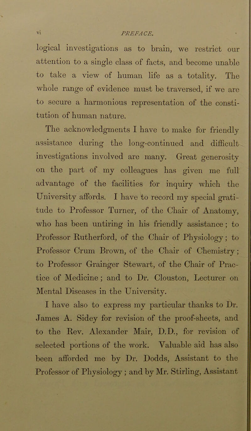 logical investigations as to brain, we restrict our attention to a single class of facts, and become unable to take a view of human life as a totality. The whole range of evidence must be traversed, if we are to secure a harmonious representation of the consti- tution of human nature. The acknowledgments I have to make for friendly assistance during the long-continued and difficult investigations involved are many. Great generosity on the part of my colleagues has given me full advantage of the facilities for inquiry which the University affords. I have to record my special grati- tude to Professor Turner, of the Chair of Anatomy, who has been untiring in his friendly assistance; to Professor Rutherford, of the Chair of Physiology; to Professor Crum Brown, of the Chair of Chemistry; to Professor Grainger Stewart, of the Chair of Prac- tice of Medicine; and to Dr. Clouston, Lecturer on Mental Diseases in the University. I have also to express my particular thanks to Dr. James A. Sidey for revision of the proof-sheets, and to the Rev. Alexander Mair, D.D., for revision of selected portions of the work. Valuable aid has also been afforded me by Dr. Dodds, Assistant to the Professor of Physiology; and by Mr. Stirling, Assistant