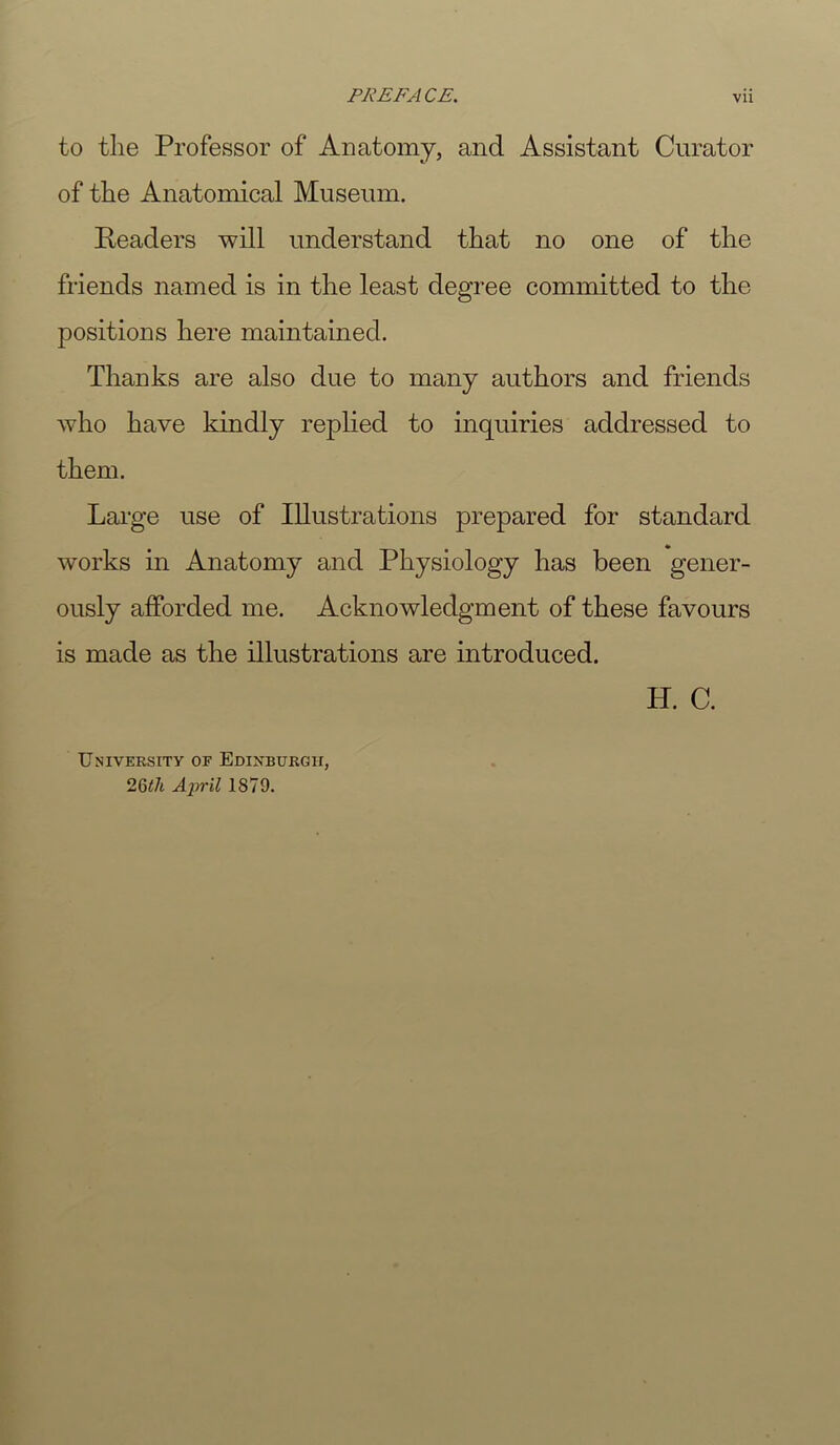 to the Professor of Anatomy, and Assistant Curator of the Anatomical Museum. Readers will understand that no one of the friends named is in the least degree committed to the positions here maintained. Thanks are also due to many authors and friends who have kindly replied to inquiries addressed to them. Large use of Illustrations prepared for standard works in Anatomy and Physiology has been gener- ously afforded me. Acknowledgment of these favours is made as the illustrations are introduced. H. C. University of Edinburgh, 26</i Aiiril 1879.
