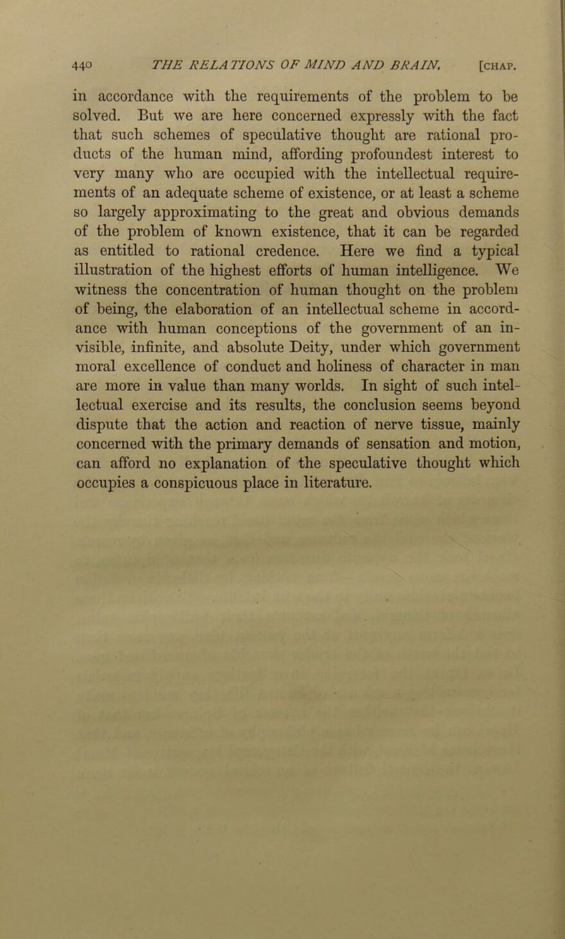 in accordance with the requirements of the problem to be solved. But we are here concerned expressly with the fact that such schemes of speculative thought are rational pro- ducts of the human mind, affording profoundest interest to very many who are occupied with the intellectual require- ments of an adequate scheme of existence, or at least a scheme so largely approximating to the great and obvious demands of the problem of known existence, that it can be regarded as entitled to rational credence. Here we find a typical illustration of the highest efforts of human intelligence. We witness the concentration of human thought on the problem of being, the elaboration of an intellectual scheme in accord- ance with human conceptions of the government of an in- visible, infinite, and absolute Deity, under which government moral excellence of conduct and holiness of character in man are more in value than many worlds. In sight of such intel- lectual exercise and its results, the conclusion seems beyond dispute that the action and reaction of nerve tissue, mainly concerned with the primary demands of sensation and motion, can afford no explanation of the speculative thought which occupies a conspicuous place in literature.