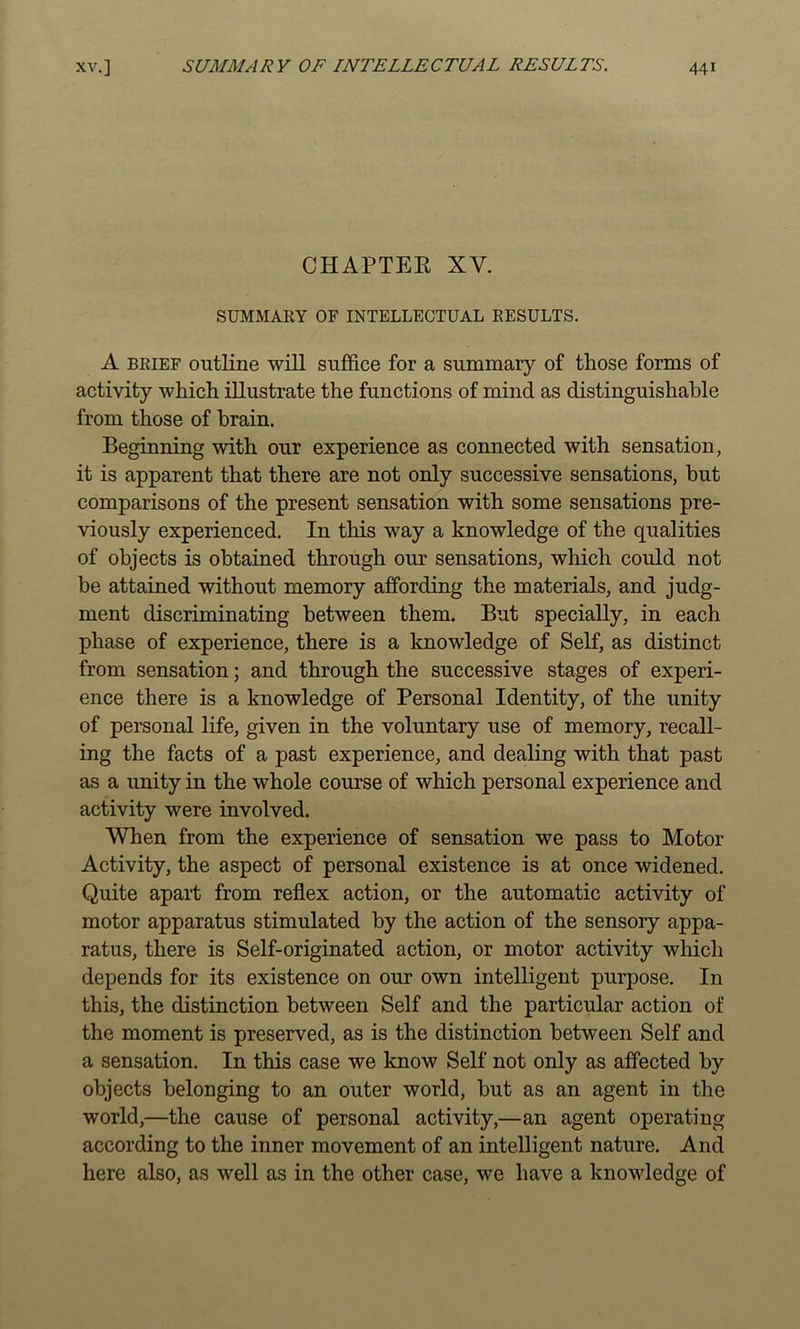 CHAPTER XV. SUMMARY OF INTELLECTUAL RESULTS. A BRIEF outline will suffice for a summary of those forms of activity which illustrate the functions of mind as distinguishable from those of brain. Beginning with our experience as connected with sensation, it is apparent that there are not only successive sensations, but comparisons of the present sensation with some sensations pre- viously experienced. In this way a knowledge of the qualities of objects is obtained through our sensations, which could not be attained without memory affording the materials, and judg- ment discriminating between them. But specially, in each phase of experience, there is a knowledge of Self, as distinct from sensation; and through the successive stages of experi- ence there is a knowledge of Personal Identity, of the unity of personal life, given in the voluntary use of memory, recall- ing the facts of a past experience, and dealing with that past as a unity in the whole course of which personal experience and activity were involved. When from the experience of sensation we pass to Motor Activity, the aspect of personal existence is at once widened. Quite apart from reflex action, or the automatic activity of motor apparatus stimulated by the action of the sensory appa- ratus, there is Self-originated action, or motor activity which depends for its existence on our own intelligent purpose. In this, the distinction between Self and the particular action of the moment is preserved, as is the distinction between Self and a sensation. In this case we know Self not only as affected by objects belonging to an outer world, but as an agent in the world,—the cause of personal activity,—an agent operating according to the inner movement of an intelligent nature. And here also, as well as in the other case, we have a knowledge of