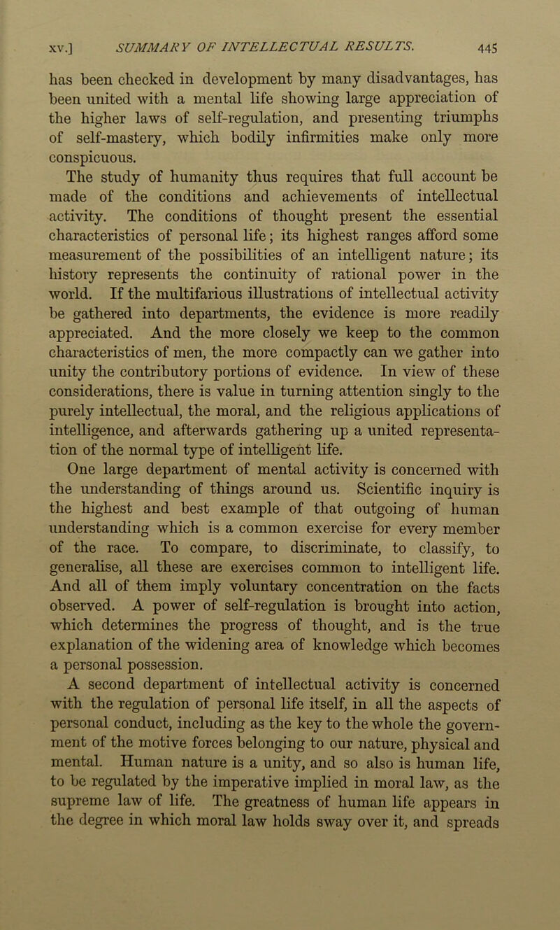 has been checked in development by many disadvantages, has been united with a mental life showing large appreciation of the higher laws of self-regulation, and presenting triumphs of self-mastery, which bodily infirmities make only more conspicuous. The study of humanity thus requires that full account be made of the conditions and achievements of intellectual activity. The conditions of thought present the essential characteristics of personal life; its highest ranges afford some measurement of the possibilities of an intelligent nature; its history represents the continuity of rational power in the world. If the multifarious illustrations of intellectual activity be gathered into departments, the evidence is more readily appreciated. And the more closely we keep to the common characteristics of men, the more compactly can we gather into unity the contributory portions of evidence. In view of these considerations, there is value in turning attention singly to the purely intellectual, the moral, and the religious applications of intelligence, and afterwards gathering up a united representa- tion of the normal type of intelligent life. One large department of mental activity is concerned with the understanding of things around us. Scientific inquiry is the highest and best example of that outgoing of human understanding which is a common exercise for every member of the race. To compare, to discriminate, to classify, to generalise, all these are exercises common to intelligent life. And all of them imply voluntary concentration on the facts observed. A power of self-regulation is brought into action, which determines the progress of thought, and is the true explanation of the widening area of knowledge which becomes a personal possession. A second department of intellectual activity is concerned with the regulation of personal life itself, in all the aspects of personal conduct, including as the key to the whole the govern- ment of the motive forces belonging to our nature, physical and mental. Human nature is a unity, and so also is human life, to be regulated by the imperative implied in moral law, as the supreme law of life. The greatness of human life appears in the degree in which moral law holds sway over it, and spreads