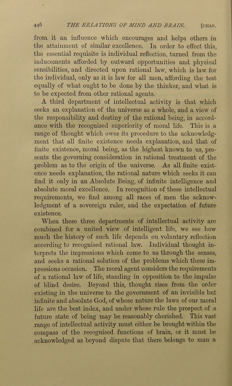 from it an influence which encourages and helps others in the attainment of similar excellence. In order to effect this, the essential requisite is individual reflection, turned from the inducements afi'orded by outward opportunities and physical sensibilities, and directed upon rational law, which is law for the individual, only as it is law for all men, affording the test equally of what ought to be done by the thinker, and what is to be expected from other rational agents. A third department of intellectual activity is that which seeks an explanation of the universe as a whole, and a view of the responsibility and destiny of the rational being, in accord- ance with the recognised superiority of moral life. This is a range of thought which owes its procedure to the acknowledg- ment that all finite existence needs explanation, and that of finite existence, moral being, as the highest known to us, pre- sents the governing consideration in rational treatment of the problem as to the origin of the universe. As all finite exist- ence needs explanation, the rational nature which seeks it can find it only in an Absolute Being, of infinite intelligence and absolute moral excellence. In recognition of these intellectual requirements, we find among all races of men the acknow- ledgment of a sovereign ruler, and the expectation of future existence. When these three departments of intellectual activity are combined for a united view of intelligent life, we see how much the history of such life depends on voluntary reflection according to recognised rational law. Individual thought in- terprets the impressions which come to us through the senses, and seeks a rational solution of the problems which these im- pressions occasion. The moral agent considers the requirements of a rational law of life, standing in opposition to the impulse of blind desire. Beyond this, thought rises from the order existing in the universe to the government of an invisible but infinite and absolute God, of whose nature the laws of our moral life are the best index, and under whose rule the prospect of a future state of being may be reasonably cherished. This vast range of intellectual activity must either be brought within the compass of the recognised functions of brain, or it must be acknowledged as beyond dispute that there belongs to man a