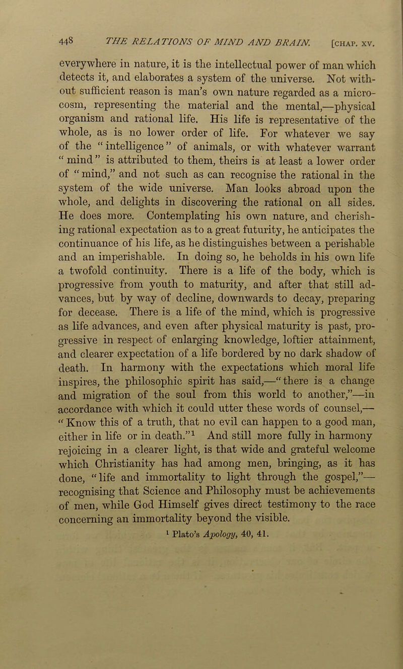 everywhere in nature, it is the intellectual power of man which detects it, and elaborates a system of the universe. Not with- out sufficient reason is man’s own nature regarded as a micro- cosm, representing the material and the mental,—physical organism and rational life. His life is representative of the whole, as is no lower order of life. For whatever we say of the “ intelligence ” of animals, or with whatever warrant “ mind ” is attributed to them, theirs is at least a lower order of “ mind,” and not such as can recognise the rational in the system of the wide universe. Man looks abroad upon the whole, and delights in discovering the rational on aU sides. He does more. Contemplating his own nature, and cherish- ing rational expectation as to a great futurity, he anticipates the continuance of his life, as he distinguishes between a perishable and an imperishable. In doing so, he beholds in his own life a twofold continuity. There is a life of the body, which is progressive from youth to maturity, and after that still ad- vances, but by way of decline, downwards to decay, preparing for decease. There is a life of the mind, which is progTessive as life advances, and even after physical maturity is past, pro- gressive in respect of enlarging knowledge, loftier attainment, and clearer expectation of a life bordered by no dark shadow of death. In harmony with the expectations which moral life inspires, the philosophic spirit has said,—there is a change and migration of the soul from this world to another,”—in accordance with which it could utter these words of counsel,— “ Know this of a truth, that no evil can happen to a good man, either in life or in death.” ^ And still more fully in harmony rejoicing in a clearer light, is that wide and grateful welcome which Christianity has had among men, bringing, as it has done, “life and immortality to light through the gospel,”— recognising that Science and Philosophy must be achievements of men, while God Himself gives direct testimony to the race concerning an immortality beyond the visible. ^ Plato’s Apology, 40, 41.