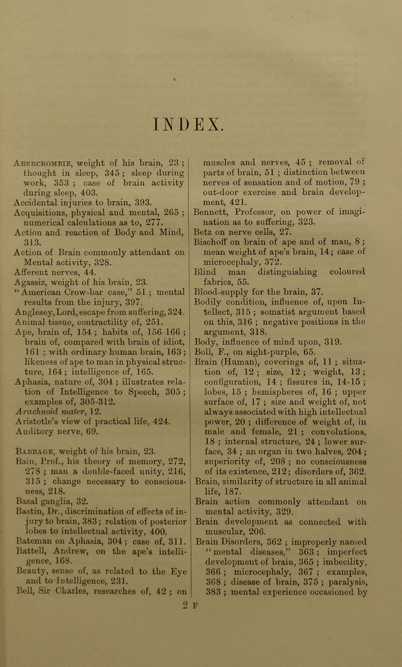 INDEX. Abercrombie, weight of his brain, 23 ; thought in sleep, 345 ; sleep during work, 353 ; case of brain activity during sleep, 403. Accidental injuries to brain, 393. Acquisitions, physical and mental, 265 ; numerical calculations as to, 277. Action and reaction of Body and Mind, 313. Action of Brain commonly attendant on Mental activity, 328. Afferent nerves, 44. Agassiz, weight of his brain, 23. “American Crow-bar case,” 51 ; mental results from the injury, 397. Anglesey, Lord, escape from suffering, 324. Animal tissue, contractibty of, 251. Ape, brain of, 154; habits of, 156 166 ; brain of, compared with brain of idiot, 161 ; with ordinary human brain, 163 ; likeness of ape to man in physical struc- ture, 164; intelligence of, 165. Aphasia, nature of, 304 ; illustrates rela- tion of Intelligence to Speech, 305 ; examples of, 305-312. Arachnoid mater, 12. Aristotle’s view of practical life, 424. Auditory nerve, 69. Babbage, weight of his brain, 23. Bain, Prof., his theory of memory, 272, 278 ; man a double-faced unity, 216, 315 ; change necessary to conscious- ness, 218. Basal ganglia, 32. Bastin, Dr., discrimination of effects of in- jury to brain, 383; relation of posterior lobes to intellectual activity, 400. Bateman on Aphasia, 304; case of, 311. Battell, Andrew, on the ape’s intelli- gence, 168. Beauty, sense of, as related to the Eye and to intelligence, 231. Bell, Sir Charles, researches of, 42 ; on 2 muscles and nerves, 45 ; removal of parts of brain, 51 ; distinction between nerves of sensation and of motion, 79 ; out-door exercise and brain develop- ment, 421. Bennett, Professor, on ^lower of imagi- nation as to suffering, 323. Betz on nerve cells, 27. Bischoff on brain of ape and of man, 8 ; mean weight of ape’s brain, 14; case of microcephaly, 372. Blind man distinguishing coloured fabrics, 55. Blood-supply for the brain, 37. Bodily condition, influence of, upon In- tellect, 315 ; somatist argument based on this, 316 ; negative positions in the argument, 318. Body, influence of mind upon, 319. Boll, P., on sight-purple, 65. Brain (Human), coverings of, 11 ; situa- tion of, 12; size, 12; weight, 13; configuration, 14 ; fissures in, 14-15 ; lobes, 15 ; hemispheres of, 16 ; upper surface of, 17 ; size and weight of, not always associated with high intellectual power, 20 ; difference of weight of, in male and female, 21 ; convolutions, 18 ; internal structure, 24 ; lower sur- face, 34 ; an organ in two halves, 204; superiority of, 208 ; no consciousness of its existence, 212; disorders of, 362. Brain, similarity of structure in all animal life, 187. Brain action commonly attendant on mental activity, 329. Brain development as connected with muscular, 206. Brain Disorders, 362 ; improperly named “ mental diseases,” 363; imperfect development of brain, 365 ; imbecility, 366; microcephaly, 367 ; examples, 368 ; disease of brain, 375 ; paralysis, 383 ; mental experience occasioned by F