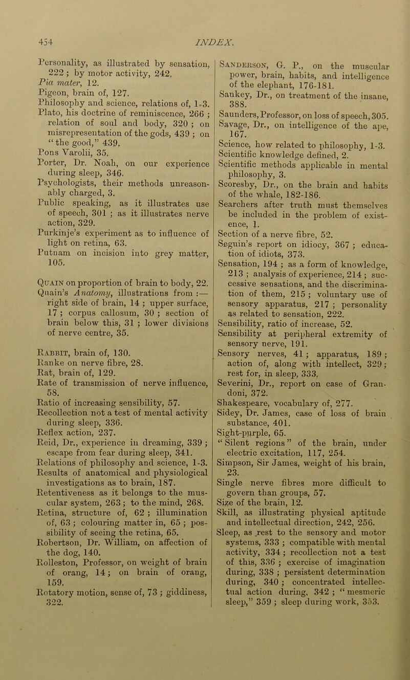 I’orsonality, as illustrabecl by sensation, 222 ; by motor activity, 242, Pia mater, 12. Pigeon, brain of, 127. Philosophy and science, relations of, lr3. Plato, his doctrine of reminiscence, 266 ; relation of soid and body, 320 ; on misrepresentation of the gods, 439 ; on “ the good,” 439, Pons Varolii, 35, Porter, Dr. Noah, on onr experiepce during sleep, 346. Psychologists, their methods unreason- ably charged, 3. Public speaking, as it illustrates use of speech, 301 ; as it illustrates nerve action, 329. Purkinje’s experiment as to influence of light on retina, 63. Putnam on incision into grey matter, 105. Quain on proportion of brain to body, 22. Qiiain’s Anatomy, illustrations from :— right side of brain, 14 ; upper surface, 17 ; corpus callosum, 30 ; section of brain below this, 31 ; lower divisions of nerve centre, 35. Rabbit, brain of, 130. Palike on nerve fibre, 28. Rat, brain of, 129. Rate of transmission of nerve influence, 58. Ratio of increasing sensibility, 57. Recollection not a test of mental activity during sleep, 336. Reflex action, 237. Reid, Dr., experience in dreaming, 339 ; escape from fear during sleep, 341. Relations of philosophy and science, 1-3. Results of anatomical and physiological investigations as to brain, 187. Retentiveness as it belongs to the mus- cular system, 263 ; to the mind, 268. Retina, structure of, 62 ; illumination of, 63 ; colouring matter in, 65 ; pos- sibility of seeing the retina, 65. Robertson, Dr. William, on affection of the dog, 140. Rolleston, Professor, on weight of brain of orang, 14; on brain of orang, 159. Rotatory motion, sense of, 73 ; giddiness, 322. Sanderson, G. P., on the muscular power, brain, habits, and intelligence of the elephant, 176-181. Sankey, Dr., on treatment of the insane, 388. Saunders, Professor, on loss of speech, 305. Savage, Dr., on intelligence of the ape, 167. Science, how related to philosophy, 1-3. Scientihc knowledge defined, 2. Scientific methods applicable in mental philosophy, 3. Scoresby, Dr., on the brain and habits of the whale, 182-186. Searchers after truth must themselves be included in the problem of exist- ence, 1. Section of a nerve fibre, 52. Seguin’s report on idiocy, 367 ; educa- tion of idiots, 373. Sensation, 194 ; as a form of knowledge, 213 ; analysis of experience, 214 ; suc- cessive sensations, and the discrimina- tion of them, 215 ; voluntary use of sensory apparatus, 217 ; personality as related to sensation, 222. Sensibility, ratio of inerease, 52. Sensibility at peripheral extremity of sensory nerve, 191. Sensory nerves, 41 ; apparatus, 189 ; action of, along with intellect, 329; rest for, ip sleep, 333, Severini, Dr., report on case of Gran- I doni, 372. I Shakespeare, vocabulary of, 277. Sidey, Dr. James, case of loss of brain substance, 401. Sight-purple, 65. “ Silent regions ” of the brain, under electric excitation, 117, 254. Simpson, Sir James, weight of his brain, 23. Single nerve fibres more diflScult to govern than groups, 57. Sige of the braiu, 12. Skill, as illustrating physical aptitude and intellectual direction, 242, 256. Sleep, as .rest to the sensory and motor systems, 333 ; compatible with mental activity, 334 ; recollection not a test of this, 336 ; exercise of imagination during, 338 ; persistent determination during, 340 ; coneentrated intellec- tual action during, 342 ; “ mesmeric sleep,” 359 ; sleep during work, 353.