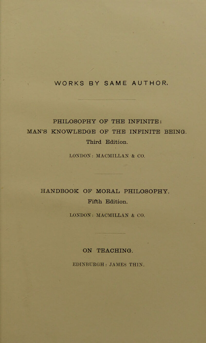 WORKS BY SAME AUTHOR. PHILOSOPHY OP THE INFINITE; MAN’S KNOWLEDGE OP THE INFINITE BEING. Third Edition. LONDON: MACMILLA.N & CO. HANDBOOK OP MORAL PHILOSOPHY. Fifth Edition. LONDON: MACMILLAN & CO. ON TEACHING. EDINBURGH: JAMES THIN.