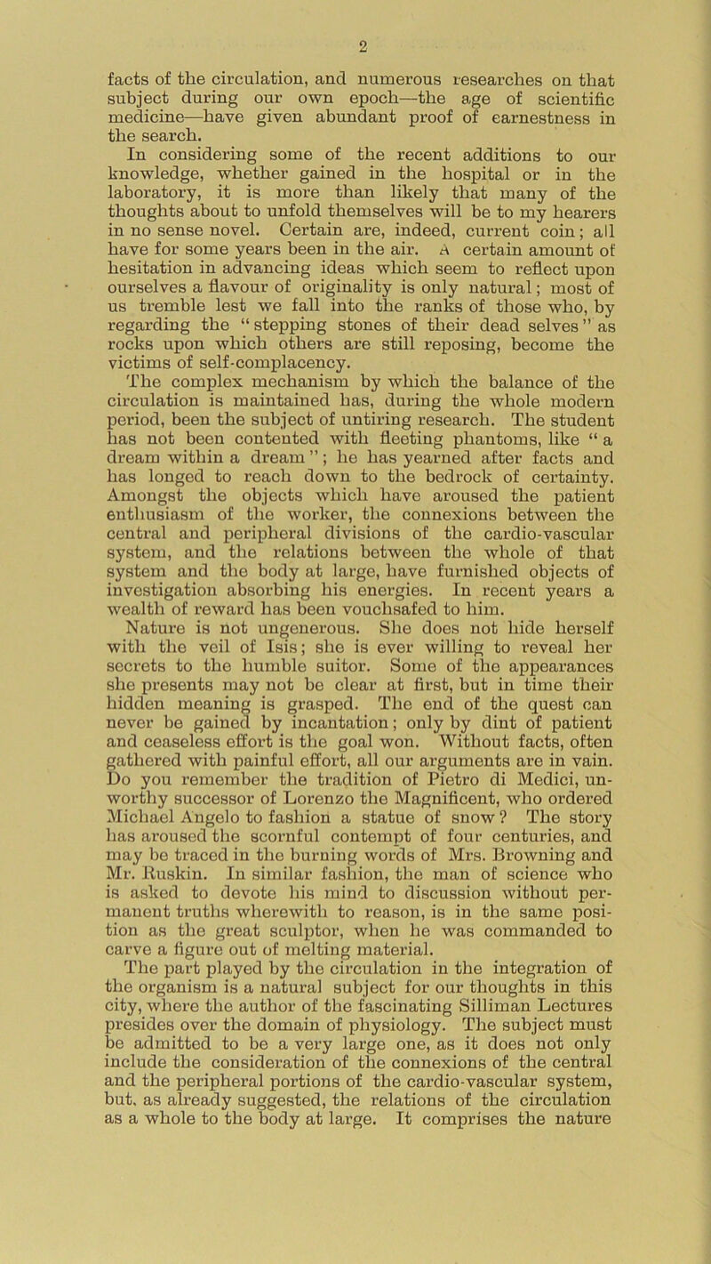 facts of the circulation, and numerous researches on that subject during our own epoch—the age of scientific medicine—have given abundant proof of earnestness in the search. In considering some of the recent additions to our knowledge, whether gained in the hospital or in the laboratory, it is more than likely that many of the thoughts about to unfold themselves will be to my hearers in no sense novel. Certain are, indeed, current coin; all have for some years been in the air. A certain amount of hesitation in advancing ideas which seem to reflect upon ourselves a flavour of originality is only natural; most of us tremble lest we fall into the ranks of those who, by regarding the “ stepping stones of their dead selves ” as rocks upon which others are still reposing, become the victims of self-complacency. The complex mechanism by which the balance of the circulation is maintained has, during the whole modern period, been the subject of untiring research. The student lias not been contented Avith fleeting phantoms, like “ a dream within a dream ”; he has yearned after facts and has longed to reach down to the bedrock of certainty. Amongst the objects which have aroused the patient enthusiasm of the worker, the connexions betAveen the central and peripheral divisions of the cardio-vascular system, and the relations between the Avliole of that system and the body at large, have furnished objects of investigation absorbing his energies. In recent years a wealth of reAvard has been vouchsafed to him. Nature is not ungenerous. She does not hide herself with the veil of Isis; she is ever willing to reveal her secrets to the humble suitor. Some of the appearances she presents may not be clear at first, but in time their hidden meaning is grasped. The end of the quest can never be gained by incantation; only by dint of patient and ceaseless effort is the goal won. Without facts, often gathered Avitli painful effort, all our arguments are in vain. Do you remember the tradition of Pietro di Medici, un- worthy successor of Lorenzo the Magnificent, who ordered Michael Angelo to fashion a statue of snow ? The story has aroused the scornful contempt of four centuries, and may be traced in the burning words of Mrs. Browning and Mr. Buskin. In similar fashion, the man of science who is asked to devote his mind to discussion Avithout per- manent truths wherewith to reason, is in the same posi- tion as the great sculptor, when he was commanded to carve a figure out of melting material. The part played by the circulation in the integration of the organism is a natural subject for our thoughts in this city, where the author of the fascinating Silliman Lectures presides over the domain of physiology. The subject must be admitted to be a very large one, as it does not only include the consideration of the connexions of the central and the peripheral portions of the cardio-vascular system, but, as already suggested, the relations of the circulation as a whole to the body at large. It comprises the nature