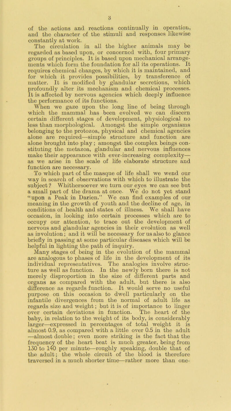 of the actions and reactions continually in operation, and the character of the stimuli and responses likewise constantly at work. The circulation in all the higher animals may be regarded as based upon, or concerned with, four primary groups of principles. It is based upon mechanical arrange- ments which form the foundation for all its operations. It requires chemical changes, by which it is maintained, and for which it provides possibilities, by transference of matter. It is modified by glandular secretions, which profoundly alter its mechanism and chemical processes. It is affected by nervous agencies which deeply influence the performance of its functions. When we gaze upon the long line of being through which the mammal has been evolved we can discern certain different stages of development, physiological no less than morphological. Amongst the simple organisms belonging to the protozoa, physical and chemical agencies alone are required—simple structure and function are alone brought into play ; amongst the complex beings con- stituting the metazoa, glandular and nervous influences make their appearance with ever-increasing complexity— as we arise in the scale of life elaborate structure and function are necessary. To which part of the masque of life shall we wend our way in search of observations with which to illustrate the subject? Whithersoever we turn our eyes we can see but a small part of the drama at once- We do not yet stand “upon a Peak in Darien.” We can find examples of our meaning in the growth of youth and the decline of age, in conditions of health and states of illness. We shall have occasion, in looking into certain processes which are to occupy our attention, to trace out the development of nervous and glandular agencies in their evolution as well as involution; and it will be necessary for us also to glance briefly in passing at some particular diseases which will be helpful in lighting the path of inquiry. Many stages of being in the evolution of the mammal are analogous to phases of life in the development of its individual representatives. The analogies involve struc- ture as well as function. In the newly born there is not merely disproportion in the size of different parts and organs as compared with the adult, but there is also difference as regards function. It would serve no useful purpose on this occasion to dwell particularly on the infantile divergences from the normal of adult life as regards size and weight; but it is of importance to linger over certain deviations in function. The heart of the baby, in relation to the weight of its body, is considerably larger—expressed in percentages of total weight it is almost 0.9, as compared with a little over 0.5 in the adult —almost double; even more striking is the fact that the frequency of the heart beat is much greater, being from 130 to 140 per minute—roughly speaking, double that of the adult; the whole circuit of the blood is therefore traversed in a much shorter time—rather more than one-