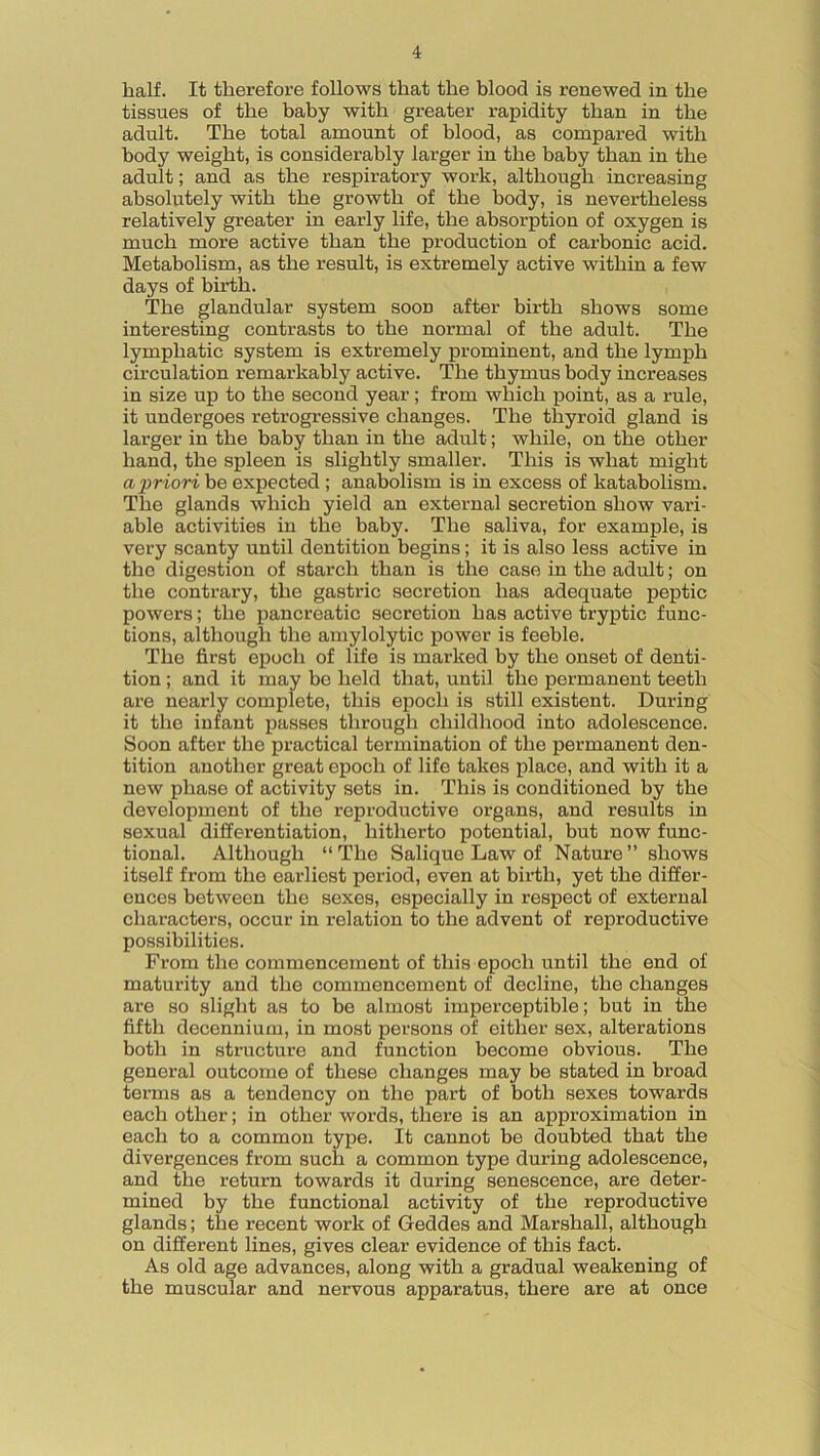 half. It therefore follows that the blood is renewed in the tissues of the baby with greater rapidity than in the adult. The total amount of blood, as compared with body weight, is considerably larger in the baby than in the adult; and as the respiratory work, although increasing absolutely with the growth of the body, is nevertheless relatively greater in early life, the absorption of oxygen is much more active than the production of carbonic acid. Metabolism, as the result, is extremely active within a few days of birth. The glandular system soon after birth shows some interesting contrasts to the normal of the adult. The lymphatic system is extremely prominent, and the lymph circulation remarkably active. The thymus body increases in size up to the second year; from which point, as a rule, it undergoes retrogressive changes. The thyroid gland is larger in the baby than in the adult; while, on the other hand, the spleen is slightly smaller. This is what might a priori be expected ; anabolism is in excess of katabolism. The glands which yield an external secretion show vari- able activities in the baby. The saliva, for example, is very scanty until dentition begins; it is also less active in the digestion of starch than is the case in the adult; on the contrary, the gastric secretion has adequate peptic powers; the pancreatic secretion has active tryptic func- tions, although the amylolytic power is feeble. The first epoch of life is marked by the onset of denti- tion ; and it may be held that, until the permanent teeth are nearly complete, this epoch is still existent. During it the infant passes through childhood into adolescence. Soon after the practical termination of the permanent den- tition another great epoch of life takes place, and with it a new phase of activity sets in. This is conditioned by the development of the reproductive organs, and results in sexual differentiation, hitherto potential, but now func- tional. Although “The Salique Law of Nature” shows itself from the earliest period, even at birth, yet the differ- ences between the sexes, especially in respect of external characters, occur in relation to the advent of reproductive possibilities. From the commencement of this epoch until the end of maturity and the commencement of decline, the changes are so slight as to be almost imperceptible; but in the fifth decennium, in most persons of either sex, alterations both in structure and function become obvious. The general outcome of these changes may be stated in broad terms as a tendency on the part of both sexes towards each other; in other words, there is an approximation in each to a common type. It cannot be doubted that the divergences from such a common type during adolescence, and the return towards it during senescence, are deter- mined by the functional activity of the reproductive glands; the recent work of Geddes and Marshall, although on different lines, gives clear evidence of this fact. As old age advances, along with a gradual weakening of the muscular and nervous apparatus, there are at once