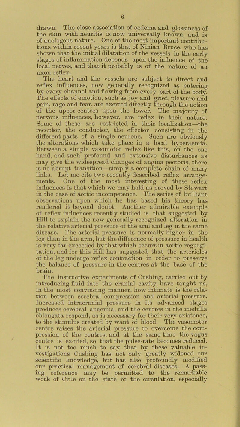 drawn. The close association of oedema and glossiness of the skin with neuritis is now universally known, and is of analogous nature. One of the most important contribu- tions within recent years is that of Ninian Bruce, who has shown that the initial dilatation of the vessels in the early stages of inflammation depends upon the influence of the local nerves, and that it probably is of the nature of an axon reflex. The heart and the vessels are subject to direct and reflex influences, now generally recognized as entering by every channel and flowing from every part of the body. The effects of emotion, such as joy and grief, pleasure and pain, rage and fear, are exerted directly through the action of the upper centres upon the lower. The majority of nervous influences, however, are reflex in their nature. Some of these are restricted in their localization—the receptor, the conductor, the effector consisting in the different parts of a single neurone. Such are obviously the alterations which take place in a local hyperaemia. Between a simple vasomotor reflex like this, on the one hand, and such profound and extensive disturbances as may give the widespread changes of angina pectoris, there is no abrupt transition—simply a complete chain of many links. Let me cite two recently described reflex arrange- ments. One of the most interesting of these reflex influences is that which we may hold as proved by Stewart in the case of aortic incompetence. The series of brilliant observations upon which he has based his theory has rendered it beyond doubt. Another admirable example of reflex influences recently studied is that suggested by Hill to explain the now generally recognized alteration in the relative arterial pressure of the arm and leg in the same disease. The arterial pressure is normally higher in the leg than in the arm, but the difference of pressure in health is very far exceeded by that which occurs in aortic regurgi- tation, and for this Hill has suggested that the arterioles of the leg undergo reflex contraction in order to preserve the balance of pressure in the centres at the base of the brain. The instructive experiments of Cushing, carried out by introducing fluid into the cranial cavity, have taught us, in the most convincing manner, how intimate is the rela- tion between cerebral compression and arterial pressure. Increased intracranial pressure in its advanced stages produces cerebral anaemia, and the centres in the medulla oblongata respond, as is necessary for their very existence, to the stimulus created by want of blood. The vasomotor centre raises the arterial pressure to overcome the com- pression of the centres, and at the same time the vagus centre is excited, so that the pulse-rate becomes reduced. It is not too much to say that by these valuable in- vestigations Cushing has not only greatly widened our scientific knowledge, but has also profoundly modified our practical management of cerebral diseases. A pass- ing reference may be permitted to the remarkable work of Crile on the state of the circulation, especially