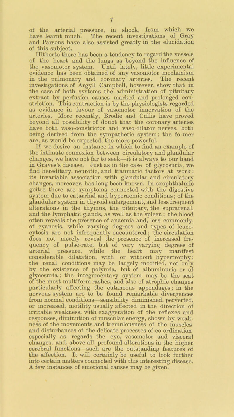 of the arterial pressure, in shock, from which we have learnt much. The recent investigations of Gray and Parsons have also assisted greatly in the elucidation of this subject. Hitherto there has been a tendency to regard the vessels of the heart and the lungs as beyond the influence of the vasomotor system. Until lately, little experimental evidence has been obtained of any vasomotor mechanism in the pulmonary and coronary arteries. The recent investigations of Argyll Campbell, however, show that in the case of both systems the administration of pituitary extract by perfusion causes marked and prolonged con- striction. This contraction is by the physiologists regarded as evidence in favour of vasomotor innervation of the arteries. More recently, Brodie and Cullis have proved beyond all possibility of doubt that the coronary arteries have both vaso-constrictor and vaso-dilator nerves, both being derived from the sympathetic system; the former are, as would be expected, the more powerful. If we desire an instance in which to find an example of the intimate connexion between circulatory and glandular changes, we have not far to seek—it is always to our hand in Graves’s disease. Just as in the case of glycosuria, we find hereditary, neurotic, and traumatic factors at work; its invariable association with glandular and circulatory changes, moreover, has long been known. In exophthalmic goitre there are symptoms connected with the digestive system due to catarrhal and hyperaemic conditions; of the glandular system in thyroid enlargement, and less frequent alterations in the thymus, the pituitary, the suprarenal, and the lymphatic glands, as well as the spleen; the blood often reveals the presence of anaemia and, less commonly, of cyanosis, while varying degrees and types of leuco- cytosis are not infrequently encountered ; the circulation does not merely reveal the presence of increased fre- quency of pulse-rate, but of very varying degrees of arterial pressure, while the heart may manifest considerable dilatation, with or without hypertrophy; the renal conditions may be largely modified, not only by the existence of polyuria, but of albuminuria or of glycosuria ; the integumentary system may be the seat of the most multiform rashes, and also of atrophic changes particularly affecting the cutaneous appendages; in the nervous system are to be found remarkable divergences from normal conditions—sensibility diminished, perverted, or increased, motility usually affected in the direction of irritable weakness, with exaggeration of the reflexes and responses, diminution of muscular energy, shown by weak- ness of the movements and tremulousness of the muscles and disturbances of the delicate processes of co-ordination especially as regards the eye, vasomotor and visceral changes, and, above all, profound alterations in the higher cerebral functions—such are the outstanding features of the affection. It will certainly be useful to look further into certain matters connected with this interesting disease. A few instances of emotional causes may be given.