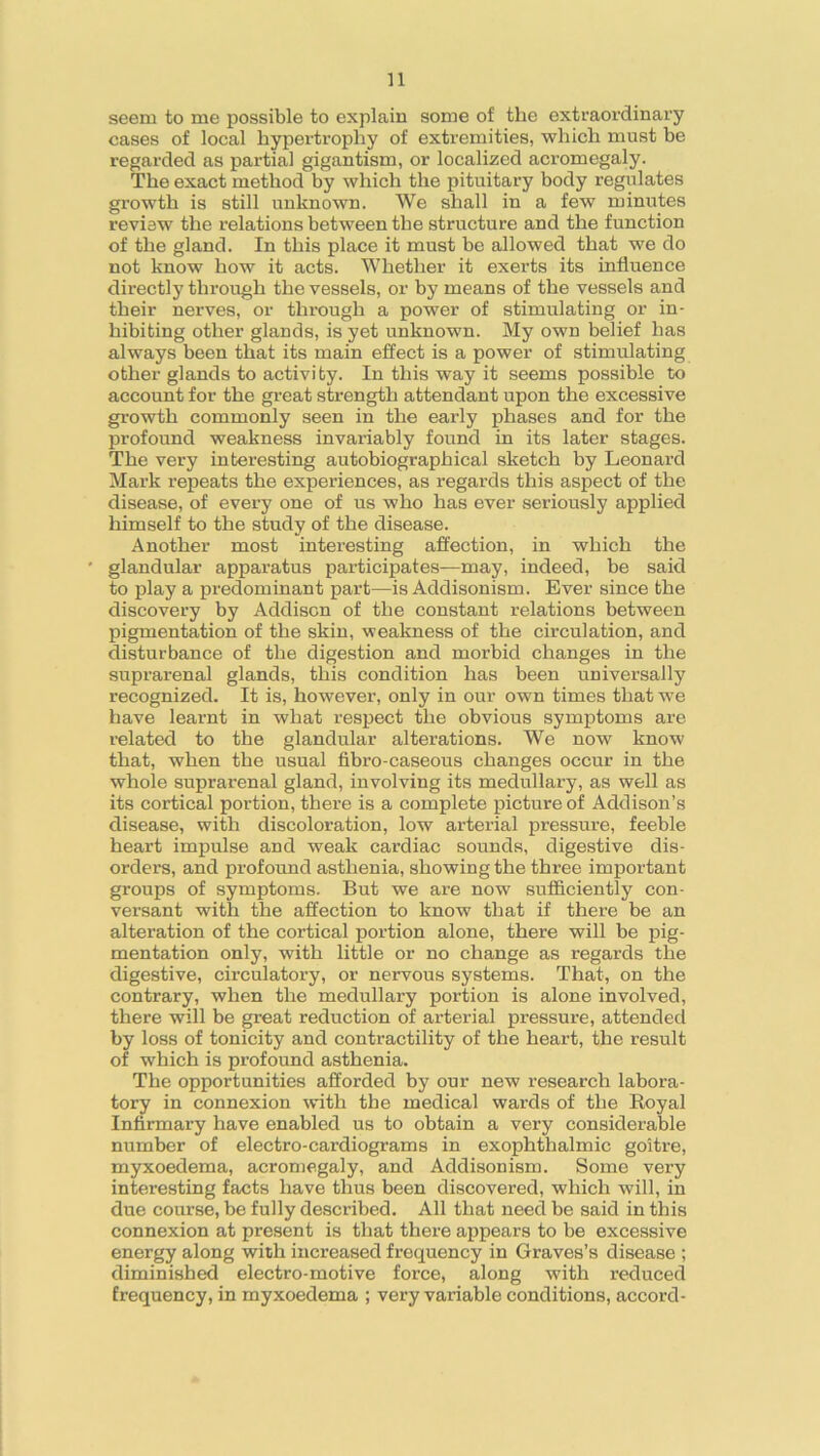 seem to me possible to explain some of the extraordinary cases of local hypertrophy of extremities, which must be regarded as partial gigantism, or localized acromegaly. The exact method by which the pituitary body regulates growth is still unknown. We shall in a few minutes review the relations between the structure and the function of the gland. In this place it must be allowed that we do not know how it acts. Whether it exerts its influence directly through the vessels, or by means of the vessels and their nerves, or through a power of stimulating or in- hibiting other glands, is yet unknown. My own belief has always been that its main effect is a power of stimulating other glands to activity. In this way it seems possible to account for the great strength attendant upon the excessive growth commonly seen in the early phases and for the profound weakness invariably found in its later stages. The very interesting autobiographical sketch by Leonard Mark repeats the experiences, as regards this aspect of the disease, of every one of us who has ever seriously applied himself to the study of the disease. Another most interesting affection, in which the glandular apparatus participates—may, indeed, be said to play a predominant part—is Addisonism. Ever since the discovery by Addison of the constant relations between pigmentation of the skin, weakness of the circulation, and disturbance of the digestion and morbid changes in the suprarenal glands, this condition has been universally recognized. It is, however, only in our own times that we have learnt in what respect the obvious symptoms are related to the glandular alterations. We now know that, when the usual fibro-caseous changes occur in the whole suprarenal gland, involving its medullary, as well as its cortical portion, there is a complete picture of Addison’s disease, with discoloration, low arterial pressure, feeble heart impulse and weak cardiac sounds, digestive dis- orders, and profound asthenia, showing the three important groups of symptoms. But we are now sufficiently con- versant with the affection to know that if there be an alteration of the cortical portion alone, there will be pig- mentation only, with little or no change as regards the digestive, circulatory, or nervous systems. That, on the contrary, when the medullary portion is alone involved, there will be great reduction of arterial pressure, attended by loss of tonicity and contractility of the heart, the result of which is profound asthenia. The opportunities afforded by our new research labora- tory in connexion with the medical wards of the Royal Infirmary have enabled us to obtain a very considerable number of electro-cardiograms in exophthalmic goitre, myxoedema, acromegaly, and Addisonism. Some very interesting facts have thus been discovered, which will, in due course, be fully described. All that need be said in this connexion at present is that there appears to be excessive energy along with increased frequency in Graves’s disease ; diminished electro-motive force, along with reduced frequency, in myxoedema ; very variable conditions, accord-