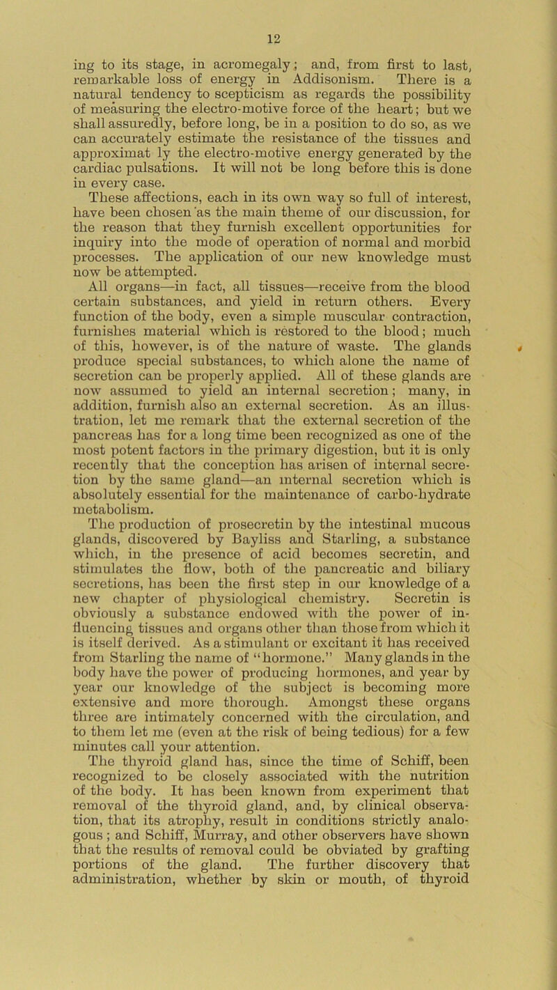 ing to its stage, in acromegaly; and, from first to last, remarkable loss of energy in Addisonism. There is a natural tendency to scepticism as regards the possibility of measuring the electro-motive force of the heart; but we shall assuredly, before long, be in a position to do so, as we can accurately estimate the resistance of the tissues and approximat ly the electro-motive energy generated by the cardiac pulsations. It will not be long before this is done in every case. These affections, each in its own way so full of interest, have been chosen as the main theme of our discussion, for the reason that they furnish excellent opportunities for inquiry into the mode of operation of normal and morbid processes. The application of our new knowledge must now be attempted. All organs—in fact, all tissues—receive from the blood certain substances, and yield in return others. Every function of the body, even a simple muscular contraction, furnishes material which is restored to the blood; much of this, however, is of the nature of waste. The glands produce special substances, to which alone the name of secretion can be properly applied. All of these glands are now assumed to yield an internal secretion; many, in addition, furnish also an external secretion. As an illus- tration, let me remark that the external secretion of the pancreas has for a long time been recognized as one of the most potent factors in the primary digestion, but it is only recently that the conception has arisen of internal secre- tion by the same gland—an internal secretion which is absolutely essential for the maintenance of carbo-hydrate metabolism. The production of prosecretin by the intestinal mucous glands, discovered by Bayliss and Starling, a substance which, in the presence of acid becomes secretin, and stimulates the flow, both of the pancreatic and biliary secretions, has been the first step in our knowledge of a new chapter of physiological chemistry. Secretin is obviously a substance endowed with the power of in- fluencing tissues and organs other than those from which it is itself derived. As a stimulant or excitant it has received from Starling the name of “hormone.” Many glands in the body have the power of producing hormones, and year by year our knowledge of the subject is becoming more extensive and more thorough. Amongst these organs three are intimately concerned with the circulation, and to them let me (even at the risk of being tedious) for a few minutes call your attention. The thyroid gland has, since the time of Schiff, been recognized to be closely associated with the nutrition of the body. It has been known from experiment that removal of the thyroid gland, and, by clinical observa- tion, that its atrophy, result in conditions strictly analo- gous ; and Schiff, Murray, and other observers have shown that the results of removal could be obviated by grafting portions of the gland. The further discovery that administration, whether by skin or mouth, of thyroid
