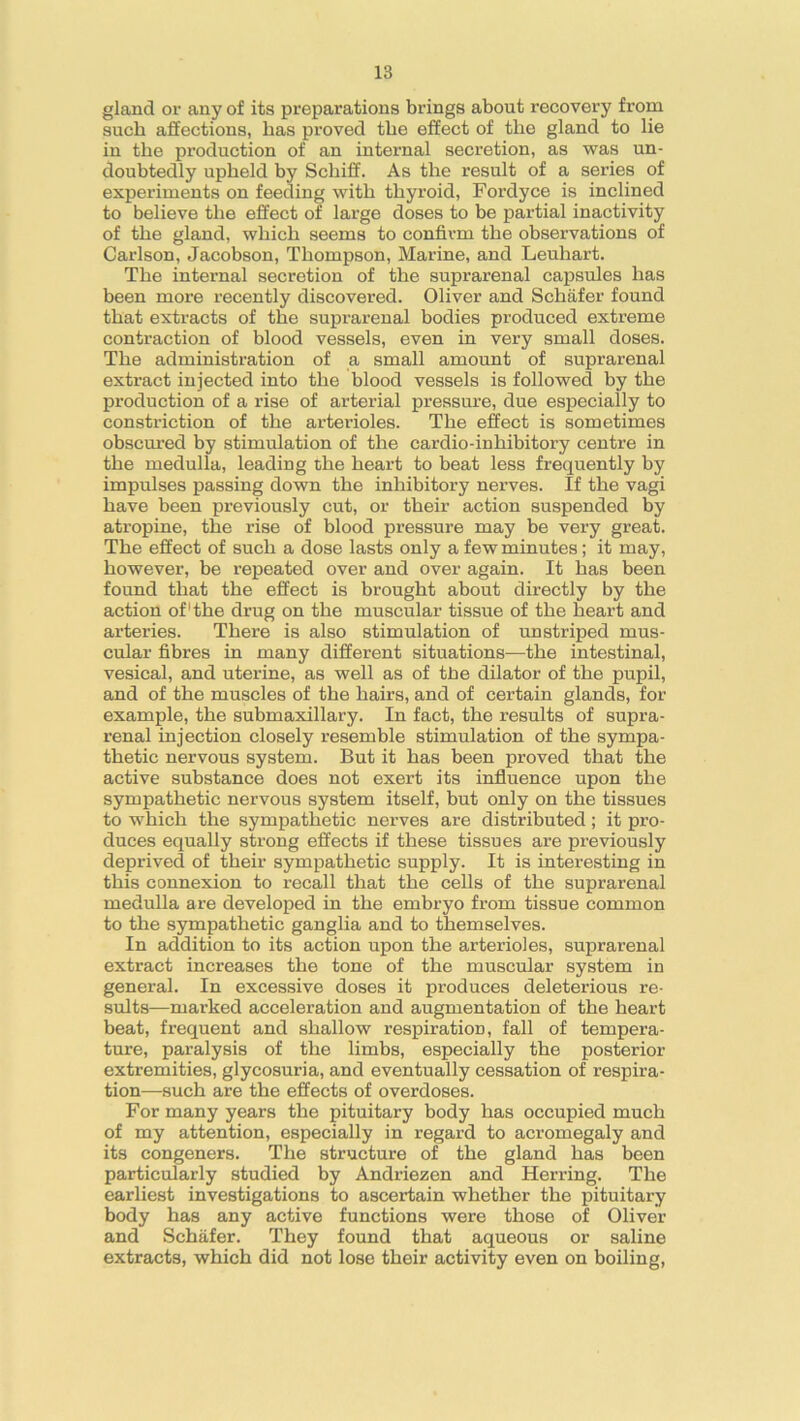 gland or any of its preparations brings about recovery from such affections, lias proved the effect of tho gland to lie in the production of an internal secretion, as was un- doubtedly upheld by Schiff. As the result of a series of experiments on feeding with thyroid, Fordyce is inclined to believe the effect of large doses to be partial inactivity of the gland, which seems to confirm the observations of Carlson, Jacobson, Thompson, Marine, and Leuhart. The internal secretion of the suprarenal capsules has been more recently discovered. Oliver and Schafer found that extracts of the suprarenal bodies produced extreme contraction of blood vessels, even in very small doses. The administration of a small amount of suprarenal extract injected into the blood vessels is followed by the production of a rise of arterial pressure, due especially to constriction of the arterioles. The effect is sometimes obscured by stimulation of the cardio-inhibitory centre in the medulla, leading the heart to beat less frequently by impulses passing down the inhibitory nerves. If the vagi have been previously cut, or their action suspended by atropine, the rise of blood pressure may be very great. The effect of such a dose lasts only a few minutes; it may, however, be repeated over and over again. It has been found that the effect is brought about directly by the action of'the drug on the muscular tissue of the heart and arteries. There is also stimulation of unstriped mus- cular fibres in many different situations—the intestinal, vesical, and uterine, as well as of the dilator of the pupil, and of the muscles of the hairs, and of certain glands, for example, the submaxillary. In fact, the results of supra- renal injection closely resemble stimulation of the sympa- thetic nervous system. But it has been proved that the active substance does not exert its influence upon the sympathetic nervous system itself, but only on the tissues to which the sympathetic nerves are distributed; it pro- duces equally strong effects if these tissues are previously deprived of their sympathetic supply. It is interesting in this connexion to recall that the cells of the suprarenal medulla are developed in the embryo from tissue common to the sympathetic ganglia and to themselves. In addition to its action upon the arterioles, suprarenal extract increases the tone of the muscular system in general. In excessive doses it produces deleterious re- sults—marked acceleration and augmentation of the heart beat, frequent and shallow respiration, fall of tempera- ture, paralysis of the limbs, especially the posterior extremities, glycosuria, and eventually cessation of respira- tion—such are the effects of overdoses. For many years the pituitary body has occupied much of my attention, especially in regard to acromegaly and its congeners. The structure of the gland has been particularly studied by Andriezen and Herring. The earliest investigations to ascertain whether the pituitary body has any active functions were those of Oliver and Schafer. They found that aqueous or saline extracts, which did not lose their activity even on boiling,