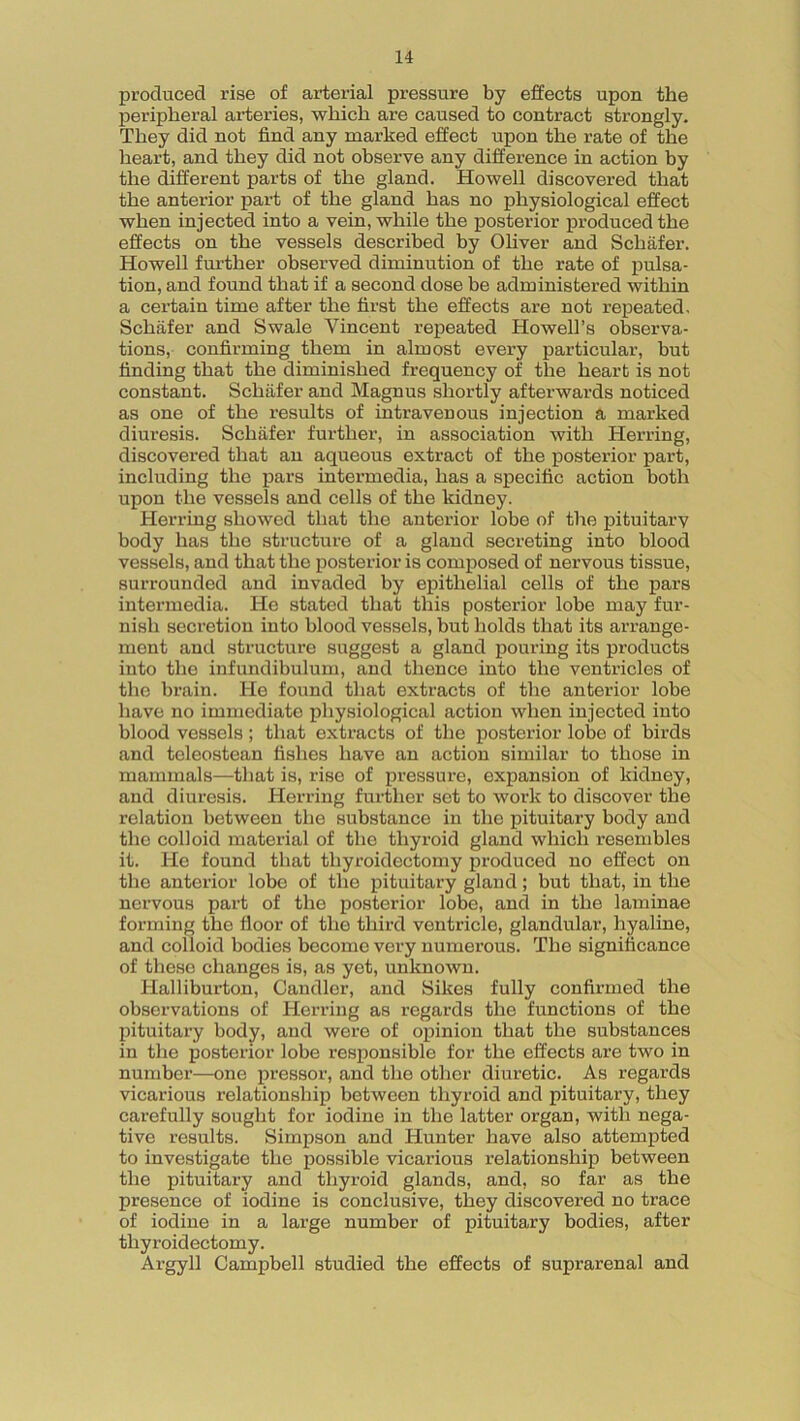 produced rise of arterial pressure by effects upon the peripheral arteries, which are caused to contract strongly. They did not find any marked effect upon the rate of the heart, and they did not observe any difference in action by the different parts of the gland. Howell discovered that the anterior part of the gland has no physiological effect when injected into a vein, while the posterior produced the effects on the vessels described by Oliver and Schafer. Howell further observed diminution of the rate of pulsa- tion, and found that if a second dose be administered within a certain time after the first the effects are not repeated, Schafer and Swale Vincent repeated Howell’s observa- tions, confirming them in almost every particular, but finding that the diminished frequency of the heart is not constant. Schafer and Magnus shortly afterwards noticed as one of the results of intravenous injection a marked diuresis. Schafer further, in association with Herring, discovered that an aqueous extract of the posterior part, including the pars intermedia, has a specific action both upon the vessels and cells of the kidney. Herring showed that the anterior lobe of the pituitary body has the structure of a gland secreting into blood vessels, and that the posterior is composed of nervous tissue, surrounded and invaded by epithelial cells of the pars intermedia. He stated that this posterior lobe may fur- nish secretion into blood vessels, but holds that its arrange- ment and structure suggest a gland pouring its products into the infundibulum, and thence into the ventricles of the brain. He found that extracts of the anterior lobe have no immediate physiological action when injected into blood vessels; that extracts of the posterior lobe of birds and teleostean fishes have an action similar to those in mammals—that is, rise of pressure, expansion of kidney, and diuresis. Herring further set to work to discover the relation between the substance in the pituitary body and the colloid material of the thyroid gland which resembles it. He found that thyroidectomy produced no effect on the anterior lobe of the pituitary gland; but that, in the nervous part of the posterior lobe, and in the laminae forming the floor of the third ventricle, glandular, hyaline, and colloid bodies become very numerous. The significance of these changes is, as yet, unknown. Halliburton, Candler, and Sikes fully confirmed the observations of Herring as regards the functions of the pituitary body, and were of opinion that the substances in the posterior lobe responsible for the effects are two in number—one pressor, and the other diuretic. As regards vicarious relationship between thyroid and pituitary, they carefully sought for iodine in the latter organ, with nega- tive results. Simpson and Hunter have also attempted to investigate the possible vicarious relationship between the pituitary and thyroid glands, and, so far as the presence of iodine is conclusive, they discovered no trace of iodine in a large number of pituitary bodies, after thyroidectomy. Argyll Campbell studied the effects of suprarenal and