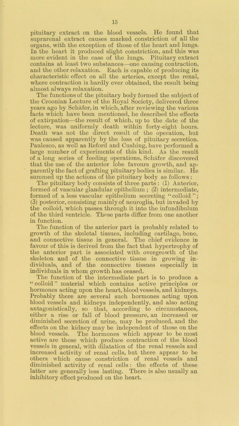 pituitary extract on the blood vessels. He found that suprarenal extract causes marked constriction of all the organs, with the exception of those of the heart and lungs. In the heart it produced slight constriction, and this was more evident in the case of the lungs. Pituitary extract contains at least two substances—one causing contraction, and the other relaxation. Each is capable of producing its characteristic effect on all the arteries, except the renal, where contraction is hardly ever obtained, the result being almost always relaxation. The functions of the pituitary body formed the subject of the Croonian Lecture of the Royal Society, delivered three years ago by Schafer, in which, after reviewing the various facts which have been mentioned, he described the effects of extirpation—the result of which, up to the date of the lecture, was uniformly death within forty-eight hours. Death was not the direct result of the operation, but was caused apparently by the loss of pituitary secretion. Paulesco, as well as Reford and Cushing, have performed a large number of experiments of this kind. As the result of a long series of feeding operations, Schafer discovered that the use of the anterior lobe favours growth, and ap- parently the fact of grafting pituitary bodies is similar. He summed up the actions of the pituitary body as follows : The pituitary body consists of three parts : (1) Anterior, formed of vascular glandular epithelium ; (2) intermediate, formed of a less vascular epithelium secreting “colloid”; (3) posterior, consisting mainly of neuroglia, but invaded by the colloid, which passes through it into the infundibulum of the third ventricle. These parts differ from One another in function. The function of the anterior part is probably related to growth of the skeletal tissues, including cartilage, bone, and connective tissue in general. The chief evidence in favour of this is derived from the fact that hypertrophy of the anterior part is associated with overgrowth of the skeleton and of the connective tissue in growing in- dividuals, and of the connective tissues especially in individuals in whom growth has ceased. The function of the intermediate part is to produce a “ colloid ” material which contains active principles or hormones acting upon the heart, blood vessels, and kidneys. Probably there are several such hormones acting upon blood vessels and kidneys independently, and also acting antagonistically, so that, according to circumstances, either a rise or fall of blood pressure, an increased or diminished secretion of urine, may be produced, and the effects on the kidney may be independent of those on the blood vessels. The hormones which appear to be most active are those which produce contraction of the blood vessels in general, with dilatation of the renal vessels and increased activity of renal cells, but there appear to be others which cause constriction of renal vessels and diminished activity of renal cells: the effects of these latter are generally less lasting. There is also usually an inhibitory effect produced on the heart.
