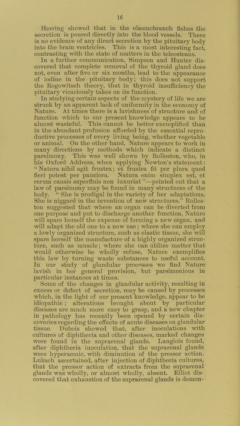 Herring showed that in the eiasmobranch fishes the secretion is poured directly into the blood vessels. There is no evidence of any direct secretion by the pituitary body into the brain ventricles. This is a most interesting fact, contrasting with the state of matters in the teleosteans. In a further communication, Simpson and Hunter dis- covered that complete removal of the thyroid gland does not, even after five or six months, lead to the appearance of iodine in the pituitary body; this does not support the Rogowitsch theory, that in thyroid insufficiency the pituitary vicariously takes on its function. In studying certain aspects of the mystery of life we are struck by an apparent lack of uniformity in the economy of Nature. At times there is a lavislmess of structure and of function which to our present knowledge appears to be almost wasteful. This cannot he better exemplified than in the abundant profusion afforded by the essential repro- ductive processes of every living being, whether vegetable or animal. On the other hand, Nature appears to work in many directions by methods which indicate a distinct parsimony. This was well shown by Rolleston, who, in his Oxford Address, when applying Newton’s statement: “ Natura nihil agit frustra; et frustra fit per plura quod fieri potest per pauciora. Natura enim simplex est, et rerum causis superfluis non luxuriat ”—pointed out that a law of parsimony may be found in many structures of the body. “ She is prodigal in the variety of her adaptations. She is niggard in the invention of new structures.” Rolles- ton suggested that where an organ can be diverted from one purpose and put to discharge another function, Nature will spare herself the expense of forming a new organ, and will adapt the old one to a new use; where she can employ a lowly organized structure, such as elastic tissue, she will spare herself the manufacture of a highly organized struc- ture, such as muscle; where she can utilize matter that would otherwise be wholly refuse, Nature exemplifies this law by turning waste substances to useful account. In our study of glandular processes we find Nature lavish in her general provision, but parsimonious in particular instances at times. Some of the changes in glandular activity, resulting in excess or defect of secretion, may be caused by processes which, in the light of our present knowledge, appear to be idiopathic ; alterations brought about by particular diseases are much more easy to grasp, and a new chapter in pathology has recently been opened by certain dis- coveries regarding the effects of acute diseases on glandular tissue. Dubois showed that, after inoculations with cultures of diphtheria and other diseases, marked changes were found in the suprarenal glands. Langlois found, after diphtheria inoculation, that the suprarenal glands were hyperaemic, with diminution of the pressor action. Luksch ascertained, after injection of diphtheria cultures, that the pressor action of extracts from the suprarenal glands was wholly, or almost wholly, absent. Elliot dis- covered that exhaustion of the suprarenal glands is demon-