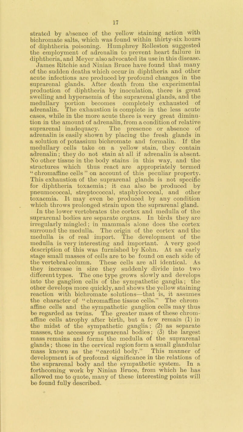 strated by absence of the yellow staining action with bichromate salts, which was found within thirty-six hours of diphtheria poisoning. Humphrey Rolleston suggested the employment of adrenalin to prevent heart failure in diphtheria, and Meyer also advocated its use in this disease. James Ritchie and Ninian Bruce have found that many of the sudden deaths which occur in diphtheria and other acute infections are produced by profound changes in the suprarenal glands. After death from the experimental production of diphtheria by inoculation, there is great swelling and hyperaemia of the suprarenal glands, and the medullary portion becomes completely exhausted of adrenalin. The exhaustion is complete in the less acute cases, while in the more acute there is very great diminu- tion in the amount of adrenalin, from a condition of relative suprarenal inadequacy. The presence or absence of adrenalin is easily shown by placing the fresh glands in a solution of potassium bichromate and formalin. If the medullary cells take on a yellow stain, they contain adrenalin; they do not stain at all if adrenalin is absent. No other tissue in the body stains in this way, and the structures which thus react are appropriately termed “ chromaffine cells ” on account of this peculiar property. This exhaustion of the suprarenal glands is not specific for diphtheria toxaemia; it can also be produced by pneumococcal, streptococcal, staphylococcal, and other toxaemia. It may even be produced by any condition which throws prolonged strain upon the suprarenal gland. In the lower vertebrates the cortex and medulla of the suprarenal bodies are separate organs. In birds they are irregularly mingled; in mammals alone does the cortex surround the medulla. The origin of the cortex and the medulla is of real import. The development of the medulla is very interesting and important. A very good description of this was furnished by Kohn. At an early stage small masses of cells are to be found on each side of the vertebral column. These cells are all identical. As they increase in size they suddenly divide into two different types. The one type grows slowly and develops into the ganglion cells of the sympathetic ganglia; the other develops more quickly, and shows the yellow staining reaction with bichromate solutions—that is, it assumes the character of “ chromaffine tissue cells.” The chrom- affine cells and the sympathetic ganglion cells may thus be regarded as twins. The greater mass of these chrom- affine cells atrophy after birth, but a few remain (1) in the midst of the sympathetic ganglia; (2) as separate masses, the accessory suprarenal bodies; (3) the largest mass remains and forms the medulla of the suprarenal glands ; those in the cervical region form a small glandular mass known as the “carotid body.” This manner of development is of profound significance in the relations of the suprarenal body and the sympathetic system. In a forthcoming work by Ninian Bruce, from which he has allowed me to quote, many of these interesting points will be found fully described.