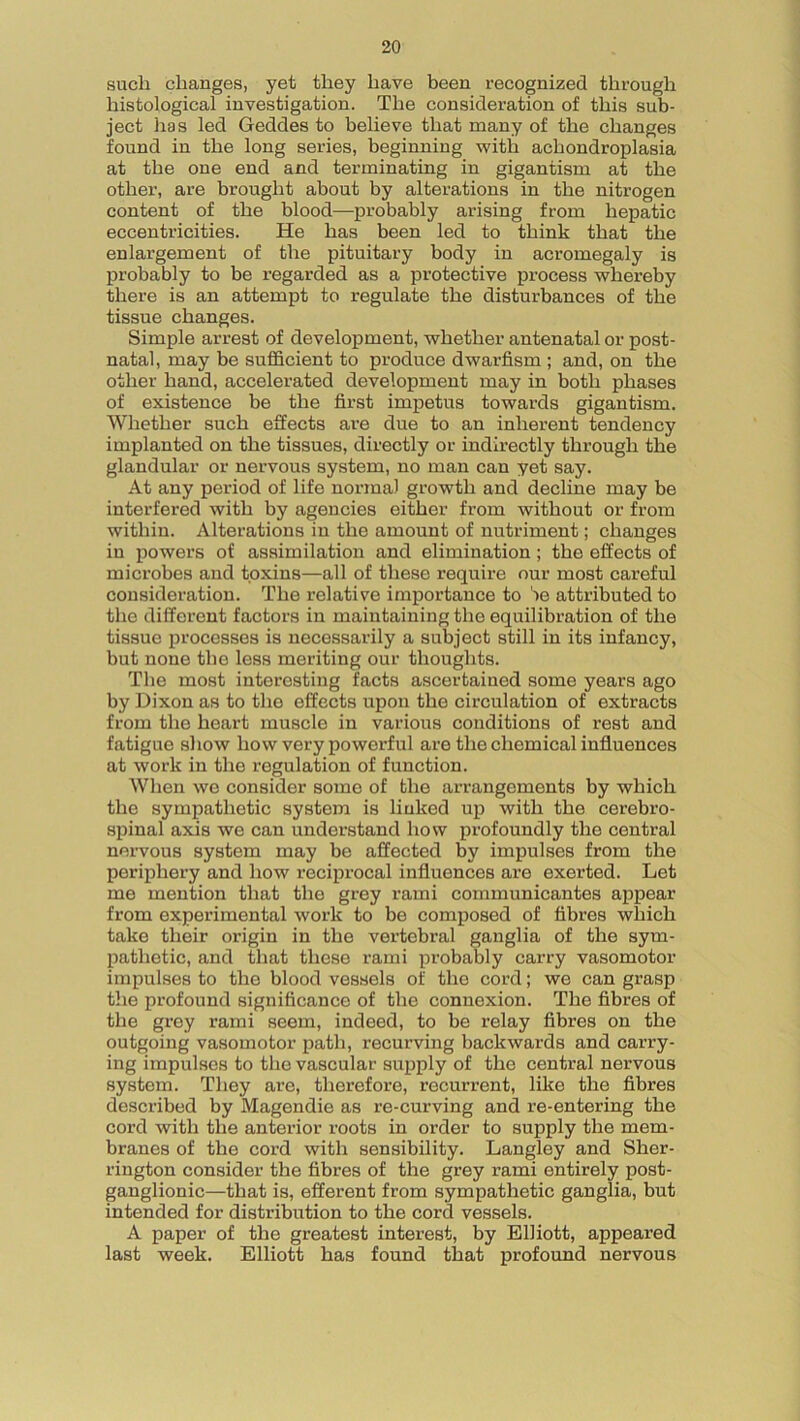 such changes, yet they have been recognized through histological investigation. The consideration of this sub- ject has led Geddes to believe that many of the changes found in the long series, beginning with achondroplasia at the one end and terminating in gigantism at the other, are brought about by alterations in the nitrogen content of the blood—probably arising from hepatic eccentricities. He has been led to think that the enlargement of the pituitary body in acromegaly is probably to be regarded as a protective process whereby there is an attempt to regulate the disturbances of the tissue changes. Simple arrest of development, whether antenatal or post- natal, may be sufficient to produce dwarfism ; and, on the other hand, accelerated development may in both phases of existence be the first impetus towards gigantism. Whether such effects are due to an inherent tendency implanted on the tissues, directly or indirectly through the glandular or nervous system, no man can yet say. At any period of life normal growth and decline may be interfered with by agencies either from without or from within. Alterations in the amount of nutriment; changes in powers of assimilation and elimination; the effects of microbes and toxins—all of these require our most careful consideration. The relative importance to 'ie attributed to the different factors in maintaining the equilibration of the tissue processes is necessarily a subject still in its infancy, but none the less meriting our thoughts. The most interesting facts ascertained some years ago by Dixon as to the effects upon the circulation of extracts from the heart muscle in various conditions of rest and fatigue show how very powerful are the chemical influences at work in the regulation of function. When we consider some of the arrangements by which the sympathetic system is linked up with the cerebro- spinal axis we can understand how profoundly the central nervous system may be affected by impulses from the periphery and how reciprocal influences are exerted. Let me mention that the grey rami communicantes appear from experimental work to be composed of fibres which take their origin in the vertebral ganglia of the sym- pathetic, and that these rami probably carry vasomotor impulses to the blood vessels of the cord; we can grasp the profound significance of the connexion. The fibres of the grey rami seem, indeed, to be relay fibres on the outgoing vasomotor path, recurving backwards and carry- ing impulses to the vascular supply of the central nervous system. They are, therefore, recurrent, like the fibres described by Magendie as re-curving and re-entering the cord with the anterior roots in order to supply the mem- branes of the cord with sensibility. Langley and Sher- rington consider the fibres of the grey rami entirely post- ganglionic—that is, efferent from sympathetic ganglia, but intended for distribution to the cord vessels. A paper of the greatest interest, by Elliott, appeared last week. Elliott has found that profound nervous